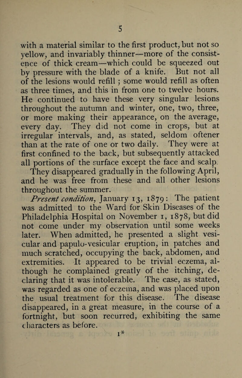 with a material similar to the first product, but not so yellow, and invariably thinner—more of the consist¬ ence of thick cream—which could be squeezed out by pressure with the blade of a knife. But not all of the lesions would refill; some would refill as often as three times, and this in from one to twelve hours. He continued to have these very singular lesions throughout the autumn and winter, one, two, three, or more making their appearance, on the average, every day. They did not come in crops, but at irregular intervals, and, as stated, seldom oftener than at the rate of one or two daily. They were at first confined to the back, but subsequently attacked all portions of the surface except the face and scalp. They disappeared gradually in the following April, and he was free from these and all other lesions throughout the summer. Present condition, January 13, 1879: The patient was admitted to the Ward for Skin Diseases of the Philadelphia Hospital on November 1, 1878, but did not come under my observation until some weeks later. When admitted, he presented a slight vesi¬ cular and papulo-vesicular eruption, in patches and much scratched, occupying the back, abdomen, and extremities. It appeared to be trivial eczema, al¬ though he complained greatly of the itching, de¬ claring that it was intolerable. The case, as stated, was regarded as one of eczema, and was placed upon the usual treatment for this disease. The disease disappeared, in a great measure, in the course of a fortnight, but soon recurred, exhibiting the same characters as before. 1*