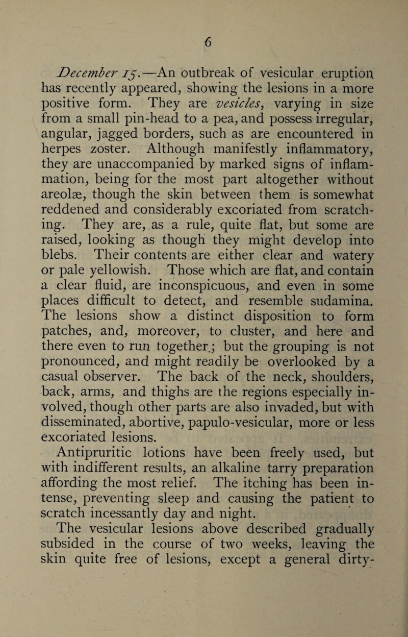 December 15.—An outbreak of vesicular eruption has recently appeared, showing the lesions in a more positive form. They are vesicles, varying in size from a small pin-head to a pea, and possess irregular, angular, jagged borders, such as are encountered in herpes zoster. Although manifestly inflammatory, they are unaccompanied by marked signs of inflam¬ mation, being for the most part altogether without areolae, though the skin between them is somewhat reddened and considerably excoriated from scratch¬ ing. They are, as a rule, quite flat, but some are raised, looking as though they might develop into blebs. Their contents are either clear and watery or pale yellowish. Those which are flat, and contain a clear fluid, are inconspicuous, and even in some places difficult to detect, and resemble sudamina. The lesions show a distinct disposition to form patches, and, moreover, to cluster, and here and there even to run together.; but the grouping is not pronounced, and might readily be overlooked by a casual observer. The back of the neck, shoulders, back, arms, and thighs are the regions especially in¬ volved, though other parts are also invaded, but with disseminated, abortive, papulo-vesicular, more or less excoriated lesions. Antipruritic lotions have been freely used, but with indifferent results, an alkaline tarry preparation affording the most relief. The itching has been in¬ tense, preventing sleep and causing the patient to scratch incessantly day and night. The vesicular lesions above described gradually subsided in the course of two weeks, leaving the skin quite free of lesions, except a general dirty-