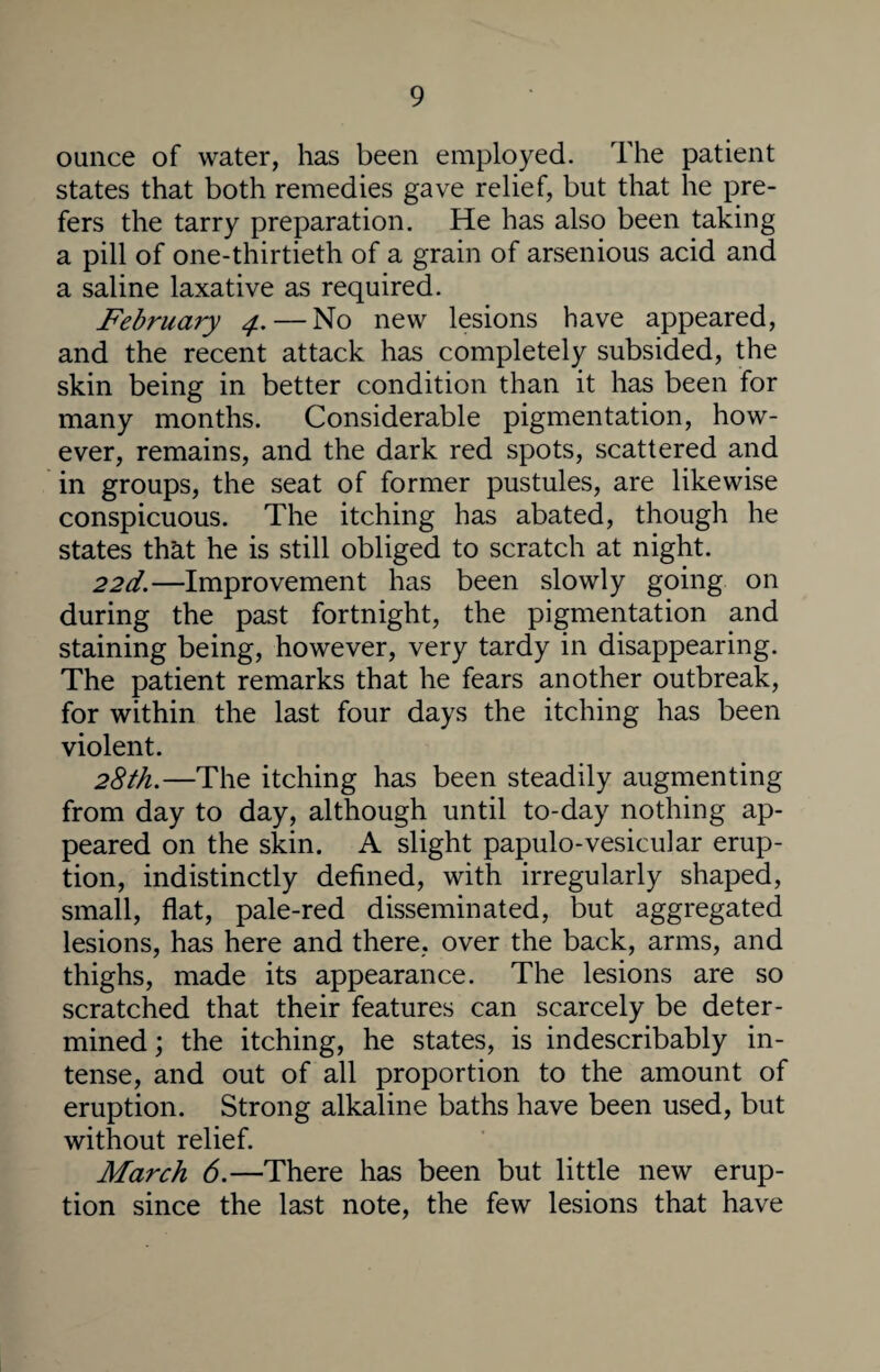 ounce of water, has been employed. The patient states that both remedies gave relief, but that he pre¬ fers the tarry preparation. He has also been taking a pill of one-thirtieth of a grain of arsenious acid and a saline laxative as required. February 4.— No new lesions have appeared, and the recent attack has completely subsided, the skin being in better condition than it has been for many months. Considerable pigmentation, how¬ ever, remains, and the dark red spots, scattered and in groups, the seat of former pustules, are likewise conspicuous. The itching has abated, though he states that he is still obliged to scratch at night. 22d.—Improvement has been slowly going on during the past fortnight, the pigmentation and staining being, however, very tardy in disappearing. The patient remarks that he fears another outbreak, for within the last four days the itching has been violent. 28th.—The itching has been steadily augmenting from day to day, although until to-day nothing ap¬ peared on the skin. A slight papulo-vesicular erup¬ tion, indistinctly defined, with irregularly shaped, small, flat, pale-red disseminated, but aggregated lesions, has here and there, over the back, arms, and thighs, made its appearance. The lesions are so scratched that their features can scarcely be deter¬ mined ; the itching, he states, is indescribably in¬ tense, and out of all proportion to the amount of eruption. Strong alkaline baths have been used, but without relief. March 6.—There has been but little new erup¬ tion since the last note, the few lesions that have