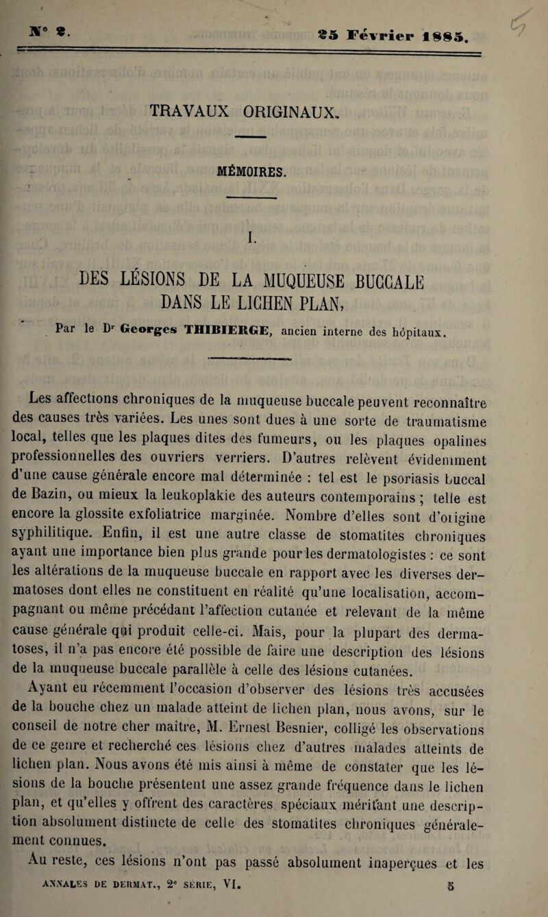 JS° *. &5 Février l§§5. 6 TRAVAUX ORIGINAUX. MÉMOIRES. I. DES LÉSIONS DE LA MUQUEUSE BUCCALE DANS LE LICHEN PLAN, Par le Dr Georges THIBIERGE, ancien interne des hôpitaux. Les affections chroniques de la muqueuse buccale peuvent reconnaître des causes très variées. Les unes sont dues à une sorte de traumatisme local, telles que les plaques dites des tumeurs, ou les plaques opalines professionnelles des ouvriers verriers. D’autres relèvent évidemment d’une cause générale encore mal déterminée : tel est le psoriasis buccal de Bazin, ou mieux la leukoplakie des auteurs contemporains ; telle est encore la glossite exfoliatrice marginée. Nombre d’elles sont d’oiigine syphilitique. Enfin, il est une autre classe de stomatites chroniques ayant une importance bien plus grande pour les dermatologistes : ce sont les altérations de la muqueuse buccale en rapport avec les diverses der¬ matoses dont elles ne constituent en réalité qu’une localisation, accom¬ pagnant ou même précédant l’affection cutanée et relevant de la même cause générale qui produit celle-ci. Mais, pour .la plupart des derma¬ toses, il n’a pas encore été possible de faire une description des lésions de la muqueuse buccale parallèle à celle des lésions cutanées. Ayant eu récemment l’occasion d’observer des lésions très accusées de la bouche chez un malade atteint de lichen plan, nous avons, sur le conseil de notre cher maître, M. Ernest Besnier, colligé les observations de ce genre et recherché ces lésions chez d’autres malades atteints de lichen plan. Nous avons été mis ainsi à même de constater que les lé¬ sions de la bouche présentent une assez grande fréquence dans le lichen plan, et qu’elles y offrent des caractères spéciaux méritant une descrip¬ tion absolument distincte de celle des stomatites chroniques générale¬ ment connues. Au reste, ces lésions n’ont pas passé absolument inaperçues et les ANNALES DE DERMAT., 2° SÉRIE, VI. 5