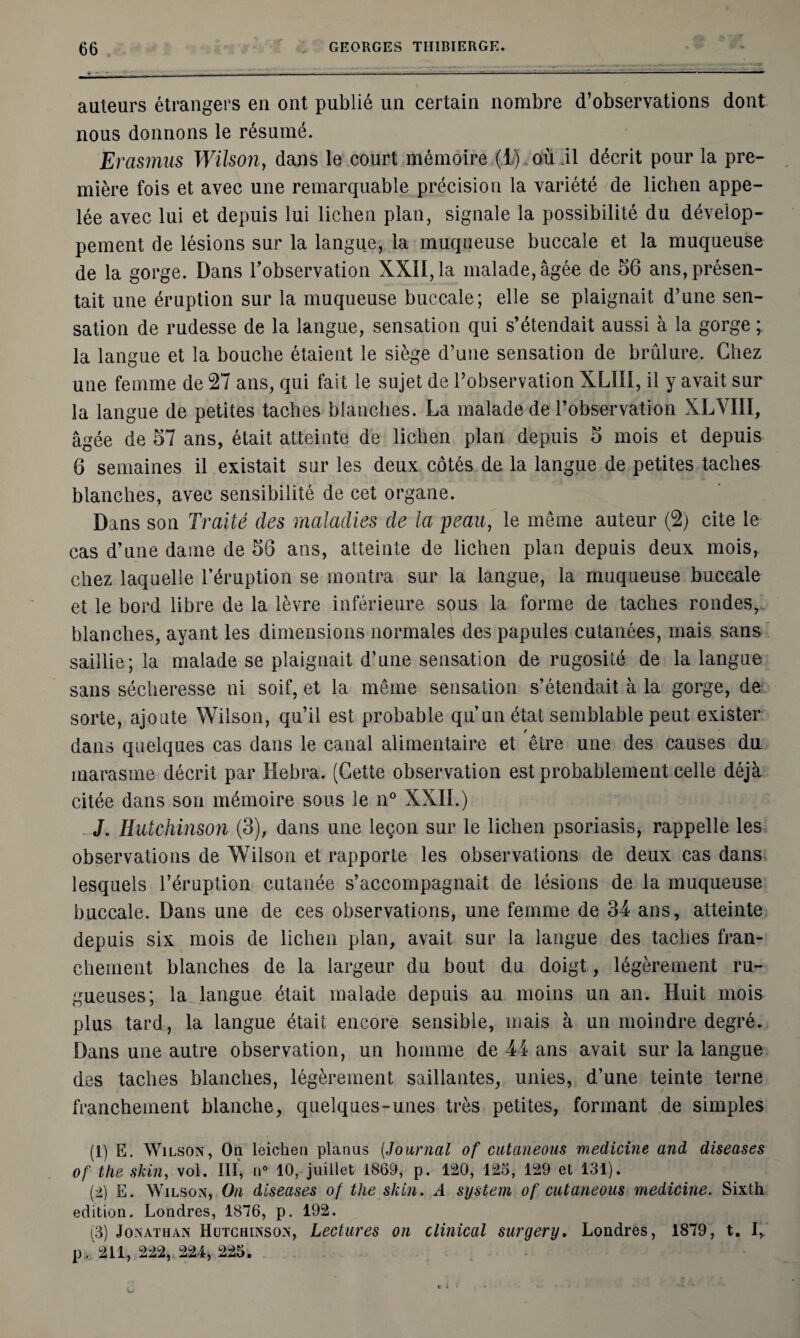 auteurs étrangers en ont publié un certain nombre d’observations dont nous donnons le résumé. Erasmus Wilson, dans le court mémoire (1) où il décrit pour la pre¬ mière fois et avec une remarquable précision la variété de lichen appe¬ lée avec lui et depuis lui lichen plan, signale la possibilité du dévelop¬ pement de lésions sur la langue, la muqueuse buccale et la muqueuse de la gorge. Dans l’observation XXII, la malade, âgée de 56 ans, présen¬ tait une éruption sur la muqueuse buccale; elle se plaignait d’une sen¬ sation de rudesse de la langue, sensation qui s’étendait aussi à la gorge ; la langue et la bouche étaient le siège d’une sensation de brûlure. Chez une femme de 27 ans, qui fait le sujet de l’observation XLIII, il y avait sur la langue de petites taches blanches. La malade de l’observation XLVIII, âgée de 57 ans, était atteinte de lichen plan depuis 5 mois et depuis 6 semaines il existait sur les deux côtés de la langue de petites taches blanches, avec sensibilité de cet organe. Dans son Traité des maladies de la peau, le meme auteur (2) cite le cas d’une dame de 56 ans, atteinte de lichen plan depuis deux mois, chez laquelle l’éruption se montra sur la langue, la muqueuse buccale et le bord libre de la lèvre inférieure sous la forme de taches rondes, blanches, ayant les dimensions normales des papules cutanées, mais sans saillie; la malade se plaignait d’une sensation de rugosité de la langue sans sécheresse ni soif, et la môme sensation s’étendait à la gorge, de sorte, ajoute Wilson, qu’il est probable qu’un état semblable peut exister dans quelques cas dans le canal alimentaire et être une des causes du marasme décrit par Hebra. (Cette observation est probablement celle déjà citée dans son mémoire sous le n° XXII.) J. Hutchinson (3), dans une leçon sur le lichen psoriasis, rappelle les observations de Wilson et rapporte les observations de deux cas dans lesquels l’éruption cutanée s’accompagnait de lésions de la muqueuse buccale. Dans une de ces observations, une femme de 34 ans, atteinte depuis six mois de lichen plan, avait sur la langue des taches fran¬ chement blanches de la largeur du bout du doigt, légèrement ru¬ gueuses; la langue était malade depuis au moins un an. Huit mois plus tard, la langue était encore sensible, mais à un moindre degré. Dans une autre observation, un homme de 44 ans avait sur la langue des taches blanches, légèrement saillantes, unies, d’une teinte terne franchement blanche, quelques-unes très petites, formant de simples (1) E. Wilson, On leichen planus (Journal of cutaneous medicine and diseases of the skin, vol. III, n° 10, juillet 1869, p. 120, 125, 129 et 131). (2) E. Wilson, On diseases of the skin. A System of cutaneous medicine. Sixth édition. Londres, 1876, p. 192. (3) Jonathan Hutchinson, Lectures on clinical surgery. Londres, 1879, t. I, p. 211, 222, 224, 225.