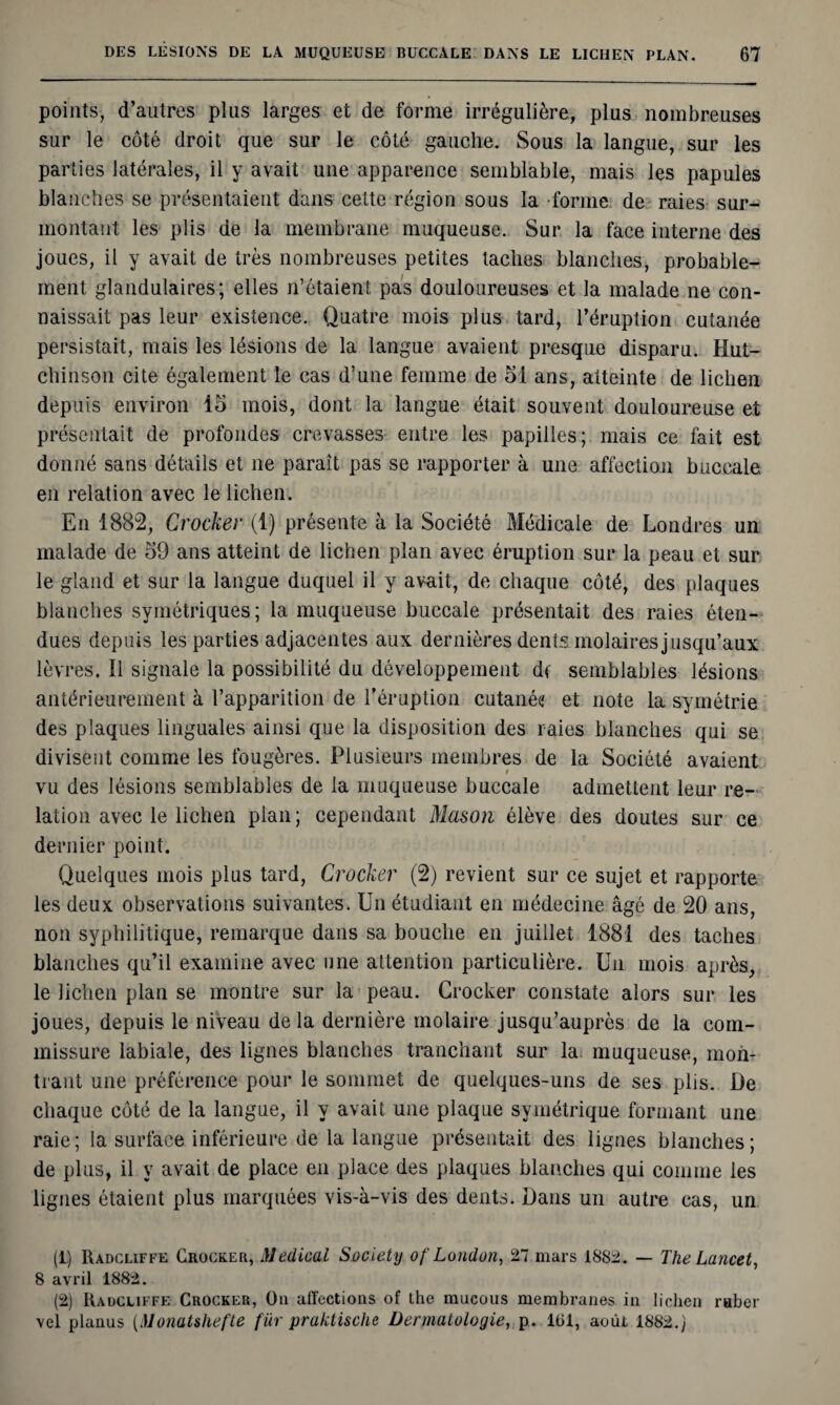 points, d’autres plus larges et de forme irrégulière, plus nombreuses sur le côté droit que sur le côté gauche. Sous la langue, sur les parties latérales, il y avait une apparence semblable, mais les papules blanches se présentaient dans celte région sous la forme de raies sur¬ montant les plis de la membrane muqueuse. Sur la face interne des joues, il y avait de très nombreuses petites taches blanches, probable¬ ment glandulaires; elles n’étaient pas douloureuses et la malade ne con¬ naissait pas leur existence. Quatre mois plus tard, l’éruption cutanée persistait, mais les lésions de la langue avaient presque disparu. Hut- chinson cite également le cas d’une femme de 51 ans, atteinte de lichen depuis environ 15 mois, dont la langue était souvent douloureuse et présentait de profondes crevasses entre les papilles; mais ce fait est donné sans détails et ne paraît pas se rapporter à une affection buccale en relation avec le lichen. En 1882, Crocker (1) présente à la Société Médicale de Londres un malade de 59 ans atteint de lichen plan avec éruption sur la peau et sur le gland et sur la langue duquel il y avait, de chaque côté, des plaques blanches symétriques; la muqueuse buccale présentait des raies éten¬ dues depuis les parties adjacentes aux dernières dents molaires jusqu’aux lèvres. Il signale la possibilité du développement df semblables lésions antérieurement à l’apparition de l’éruption cutanée' et note la symétrie des plaques linguales ainsi que la disposition des raies blanches qui se divisent comme les fougères. Plusieurs membres de la Société avaient i vu des lésions semblables de la muqueuse buccale admettent leur re¬ lation avec le lichen plan; cependant Mason élève des doutes sur ce dernier point. Quelques mois plus tard, Crocker (2) revient sur ce sujet et rapporte les deux observations suivantes. Un étudiant en médecine âgé de 20 ans, non syphilitique, remarque dans sa bouche en juillet 1881 des taches blanches qu’il examine avec une attention particulière. Un mois après, le lichen plan se montre sur la peau. Crocker constate alors sur les joues, depuis le niveau delà dernière molaire jusqu’auprès de la com¬ missure labiale, des lignes blanches tranchant sur la. muqueuse, mon¬ trant une préférence pour le sommet de quelques-uns de ses plis. De chaque côté de la langue, il y avait une plaque symétrique formant une raie; la surface inférieure de la langue présentait des lignes blanches; de plus, il y avait de place en place des plaques blanches qui comme les lignes étaient plus marquées vis-à-vis des dents. Dans un autre cas, un (1) Radcliffe Crocker, Medical Society of London, 27 mars 1882. — The Lancet, 8 avril 1882. (2) Radcliffe Crocker, Ou affections of lhe mucous membranes in lichen ruber vel planus (Monatsliefte für praktische Dermatologie, p. 161, août 1882.)