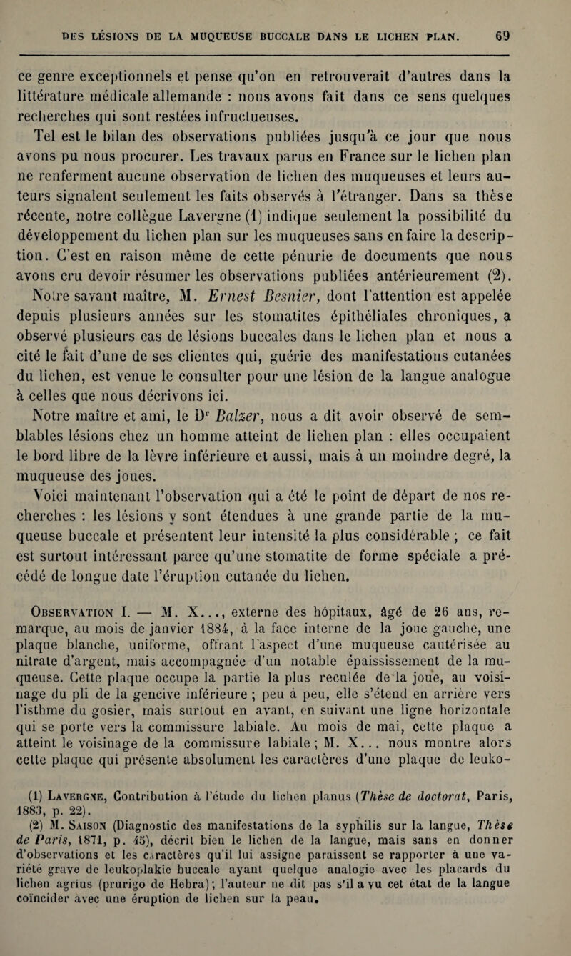 ce genre exceptionnels et pense qu’on en retrouverait d’autres dans la littérature médicale allemande : nous avons fait dans ce sens quelques recherches qui sont restées infructueuses. Tel est le bilan des observations publiées jusqu’à ce jour que nous avons pu nous procurer. Les travaux parus en France sur le lichen plan ne renferment aucune observation de lichen des muqueuses et leurs au¬ teurs signalent seulement les faits observés à l’étranger. Dans sa thèse récente, notre collègue Lavergne (1) indique seulement la possibilité du développement du lichen plan sur les muqueuses sans en faire la descrip¬ tion. C’est en raison même de cette pénurie de documents que nous avons cru devoir résumer les observations publiées antérieurement (2). Notre savant maître, M. Ernest Besnier, dont l’attention est appelée depuis plusieurs années sur les stomatites épithéliales chroniques, a observé plusieurs cas de lésions buccales dans le lichen plan et nous a ♦ cité le fait d’une de ses clientes qui, guérie des manifestations cutanées du lichen, est venue le consulter pour une lésion de la langue analogue à celles que nous décrivons ici. Notre maître et ami, le Dr Balzer, nous a dit avoir observé de sem¬ blables lésions chez un homme atteint de lichen plan : elles occupaient le bord libre de la lèvre inférieure et aussi, mais à un moindre degré, la muqueuse des joues. Voici maintenant l’observation qui a été le point de départ de nos re¬ cherches : les lésions y sont étendues à une grande partie de la mu¬ queuse buccale et présentent leur intensité la plus considérable ; ce fait est surtout intéressant parce qu’une stomatite de forme spéciale a pré¬ cédé de longue date l’éruption cutanée du lichen. Observation I. — M. X..., externe des hôpitaux, âgé de 26 ans, re¬ marque, au mois de janvier 1884, à la face interne de la joue gauche, une plaque blanche, uniforme, offrant l'aspect d’une muqueuse cautérisée au nitrate d’argent, mais accompagnée d’un notable épaississement de la mu¬ queuse. Cette plaque occupe la partie la plus reculée de la joue, au voisi¬ nage du pli de la gencive inférieure ; peu à peu, elle s’étend en arrière vers l’isthme du gosier, mais surtout en avant, en suivant une ligne horizontale qui se porte vers la commissure labiale. Au mois de mai, cette plaque a atteint le voisinage de la commissure labiale ; M. X... nous montre alors cette plaque qui présente absolument les caractères d’une plaque de leuko- (1) Lavergne, Contribution à l’étude du lichen planus (Thèse de doctorat, Paris, 1883, p. 22). (2) M. Saison (Diagnostic des manifestations de la syphilis sur la langue, Thèse de Paris, 1871, p. 45), décrit bien le lichen de la langue, mais sans en donner d’observations et les caractères qu’il lui assigne paraissent se rapporter à une va¬ riété grave de leukoplakie buccale ayant quelque analogie avec les placards du lichen agrius (prurigo de Hebra); l’auteur ne dit pas s’il a vu cet état de la langue coïncider avec une éruption de lichen sur la peau.