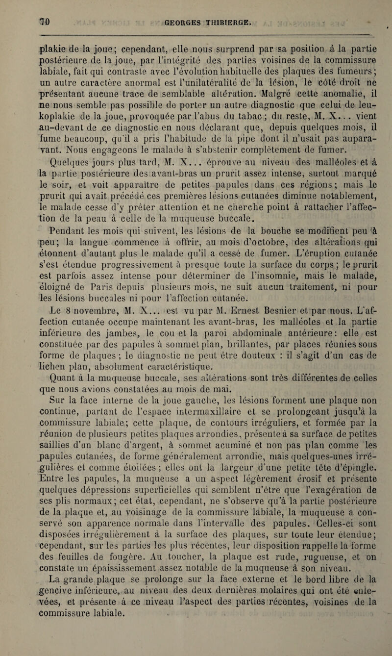 plakie de la joue ; cependant, elle nous surprend par sa posilion à la partie postérieure de la joue, par l’intégrité des parties voisines de la commissure labiale, fait qui contraste avec l’évolution habituelle des plaques des fumeurs; un autre caractère anormal est l’unilatéralité de la lésion, le côté droit ne présentant aucune trace de semblable altération. Malgré cette anomalie, il ne nous semble pas possible de porter un autre diagnostic que celui de leu- koplakie de la joue, provoquée par l’abus du tabac ; du reste, M. X... vient au-devant de ce diagnostic en nous déclarant que, depuis quelques mois, il fume beaucoup, qu'il a pris l’habitude de la pipe dont il n’usait pas aupara¬ vant. Nous engageons le malade à s’abstenir complètement de fumer. Quelques jours plus tard, M. X... éprouve au niveau des malléoles et à la partie postérieure des avant-bras un prurit assez intense, surtout marqué le soir, et voit apparaître de petites papules dans ces régions ; mais le prurit qui avait précédé ces premières lésions cutanées diminue notablement, le malade cesse d’y prêter attention et ne cherche point à rattacher l’affec¬ tion de la peau à celle de la muqueuse buccale. Pendant les mois qui suivent, les lésions de la bouche se modifient peu à peu; la langue commence à offrir, au mois d’octobre, des altérations qui étonnent d’autant plus le malade qu’il a cessé de fumer. L’éruption cutanée s’est étendue progressivement à presque toute la surface du corps ; le prurit est parfois assez intense pour déterminer de l’insomnie, mais le malade, éloigné de Paris depuis plusieurs mois, 11e suit aucun traitemeot, ni pour les lésions buccales ni pour l’affection cutanée. Le 8 novembre, M. X... est vu par M. Ernest Besnier et par nous. L’af¬ fection cutanée occupe maintenant les avant-bras, les malléoles et la partie inférieure des jambes, le cou et la paroi abdominale antérieure : elle est constituée par des papules à sommet plan, brillantes, par places réunies sous forme de plaques ; le diagnostic ne peut être douteux : il s’agit d’un cas de lichen plan, absolument caractéristique. Quant à la muqueuse buccale, ses altérations sont très différentes de celles que nous avions constatées au mois de mai. Sur la face interne de la joue gauche, les lésions forment une plaque non continue, partant de l’espace intermaxillaire et se prolongeant jusqu’à la commissure labiale; cette plaque, de contours irréguliers, et formée par la réunion de plusieurs petites plaques arrondies, présente à sa surface de petites saillies d’un blanc d’argent, à sommet acuminé et non pas plan comme les papules cutanées, de forme généralement arrondie, mais quelques-unes irré¬ gulières et comme étoilées ; elles ont la largeur d’une petite tête d’épingle. Entre les papules, la muqueuse a un aspect légèrement érosif et présente quelques dépressions superficielles qui semblent n’ètre que l’exagération de ses plis normaux; cet état, cependant, ne s’observe qu’à la partie postérieure de la plaque et, au voisinage de la commissure labiale, la muqueuse a con¬ servé son apparence normale dans l’intervalle des papules. Celles-ci sont disposées irrégulièrement à la surface des plaques, sur toute leur étendue; cependant, sur les parties les plus récentes, leur disposition rappelle la forme des feuilles de fougère. Au toucher, la plaque est rude, rugueuse, et on constate un épaississement assez notable de la muqueuse à son niveau. La grande plaque se prolonge sur la face externe et le bord libre de la gencive inférieure, au niveau des deux dernières molaires qui ont été enle¬ vées, et présente à ce niveau l’aspect des parties récentes, voisines de la commissure labiale.
