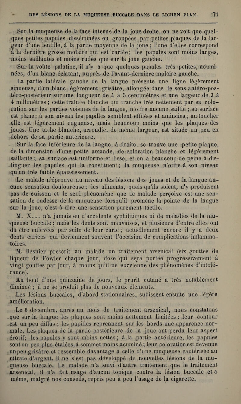 Sur la muqueuse de la face interne de la joue droite, on ne voit que quel¬ ques petites papules disséminées ou groupées par petites plaques de la lar¬ geur d’une lentille, à la partie moyenne de la joue ; l’une d’elles correspond à la dernière grosse molaire qui est cariée; les papules sont moins larges, moins saillantes et moins rudes que sur la joue gauche. Sur la voûte palatine, il n’y a que quelques papules très petites, acumi- nées, d’un blanc éclatant, auprès de l’avant-dernière molaire gauche. La partie latérale gauche de la langue présente une ligne légèrement sinueuse, d’un blanc légèrement grisâtre, allongée dans le sens antéro-pos- téro-postérieur sur une longueur de 4 à 5 centimètres et une largeur de 3 à 4 millimètres ; cette traînée blanche qui tranche très nettement par sa colo¬ ration sur les parties voisines de la langue, n’offre aucune saillie ; sa surface est plane; à son niveau les papilles semblent effilées et amincies; au toucher elle est légèrement rugueuse, mais beaucoup moins que les plaques des joues. Une tache blanche, arrondie, de même largeur, est située un peu en dehors de sa partie antérieure. Sur la face inférieure de la langue, à droite, se trouve une petite plaque, de la dimension d’une petite amande, de coloration blanche et légèrement saillante ; sa surface est uniforme et lisse, et on a beaucoup de peine à dis¬ tinguer les papules qui la constituent; la muqueuse n’offre à son niveau qu’un très faible épaississement. Le malade n’éprouve au niveau des lésions des joues et de la langue au¬ cune sensation douloureuse ; les aliments, quels qu’ils soient, n’y produisent pas de cuisson et le seul phénomène que le malade perçoive est une sen¬ sation de rudesse de la muqueuse lorsqu’il promène la pointe de la langue sur la joue, c’est-à-dire une sensation purement tactile. M. X... n’a jamais eu d’accidents syphilitiques ni de maladies de la mu¬ queuse buccale ; mais les dents sont mauvaises, et plusieurs d’entre elles ont dû être enlevées par suite de leur carie ; actuellement encore il y a deux dents cariées qui deviennent souvent l’occasion de complications inflamma¬ toires. M. Besnier prescrit au malade un traitement arsenical (six gouttes de liqueur de Fowler chaque jour, dose qui sera portée progressivement à vingt gouttes par jour, à moins qu’il ne survienne des phénomènes d’intolé¬ rance). Au bout d’une quinzaine de jours, le prurit cutané a très notablement diminué ; il ne se produit plus de nouveaux éléments. Les lésions buccales, d’abord stationnaires, subissent ensuite une légère amélioration. Le 6 décembre, après un mois de traitement arsenical, nous constatons que sur la langue les plaques sont moins nettement limitées : leur contour est un peu diffus ; les papilles reprennent sur les bords une apparence nor¬ male. Les plaques de la partie postérieure de la joue ont perdu leur aspect érosif; les papules y sont moins nettes; à la partie antérieure, les papules sont un peu plus étalées, à sommet moins acuminé ; leur coloration est devenue un peu grisâtre et ressemble davantage à celle d’une muqueuse cautérisée au nitrate d’argent, il ne s’est pas développé de nouvelles lésions de la mu¬ queuse buccale. Le malade n’a suivi d’autre traitement que le traitement arsenical, il n’a fait usage d’aucun topique contre la lésion buccale et a même, malgré nos conseils, repris peu à peu l'usage de la cigarette.