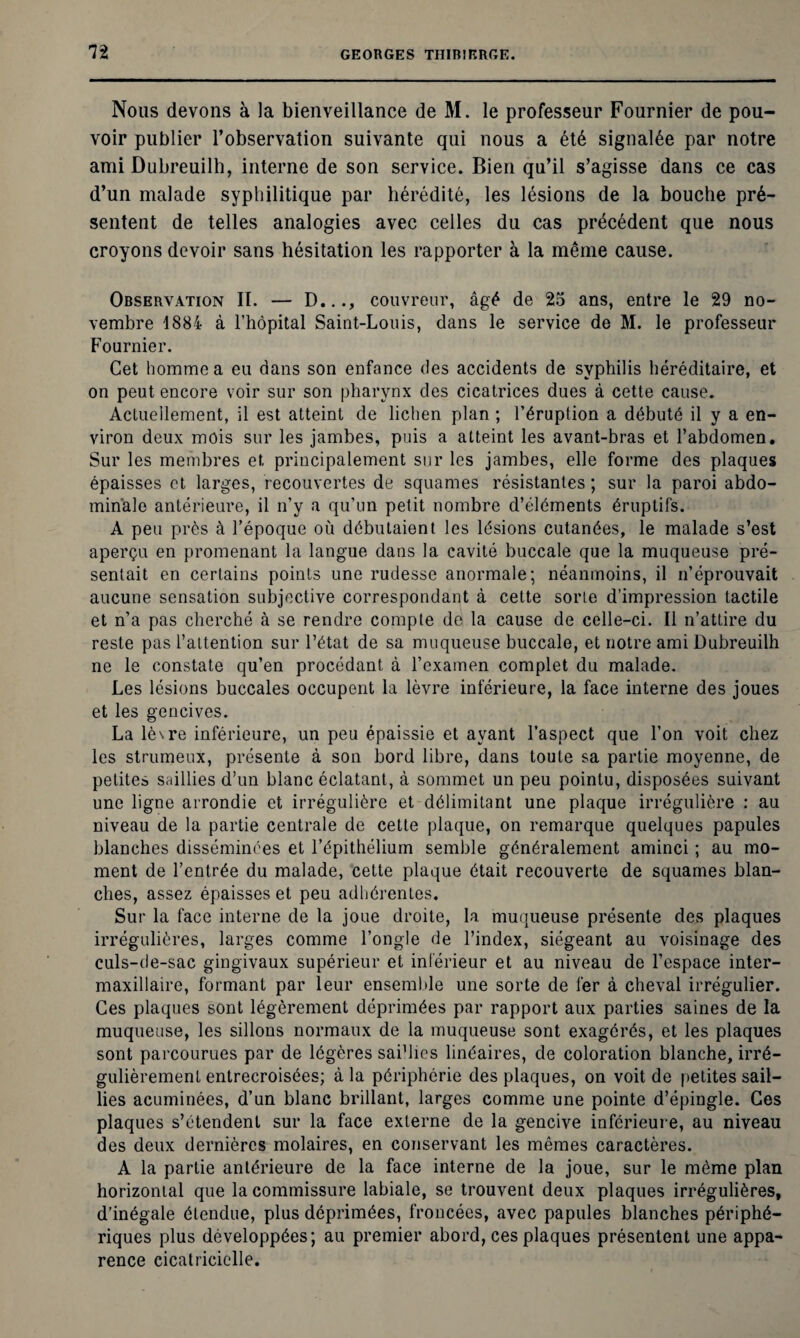 Nous devons à la bienveillance de M. le professeur Fournier de pou¬ voir publier l’observation suivante qui nous a été signalée par notre ami Dubreuilh, interne de son service. Bien qu’il s’agisse dans ce cas d’un malade syphilitique par hérédité, les lésions de la bouche pré¬ sentent de telles analogies avec celles du cas précédent que nous croyons devoir sans hésitation les rapporter à la même cause. Observation II. — D..., couvreur, âgé de 25 ans, entre le 29 no¬ vembre 1884 à l’hôpital Saint-Louis, dans le service de M. le professeur Fournier. Cet homme a eu dans son enfance des accidents de syphilis héréditaire, et on peut encore voir sur son pharynx des cicatrices dues à cette cause. Actuellement, il est atteint de lichen plan ; l’éruption a débuté il y a en¬ viron deux mois sur les jambes, puis a atteint les avant-bras et l’abdomen. Sur les membres et principalement sur les jambes, elle forme des plaques épaisses et larges, recouvertes de squames résistantes ; sur la paroi abdo¬ minale antérieure, il n’y a qu’un petit nombre d’éléments éruptifs. A peu près à l’époque où débutaient les lésions cutanées, le malade s’est aperçu en promenant la langue dans la cavité buccale que la muqueuse pré¬ sentait en certains points une rudesse anormale; néanmoins, il n’éprouvait aucune sensation subjective correspondant à cette sorte d’impression tactile et n’a pas cherché à se rendre compte de la cause de celle-ci. Il n’attire du reste pas l’attention sur l’état de sa muqueuse buccale, et notre ami Dubreuilh ne le constate qu’en procédant à l’examen complet du malade. Les lésions buccales occupent la lèvre inférieure, la face interne des joues et les gencives. La lèvre inférieure, un peu épaissie et ayant l’aspect que l’on voit chez les strumeux, présente à son bord libre, dans toute sa partie moyenne, de petites saillies d’un blanc éclatant, à sommet un peu pointu, disposées suivant une ligne arrondie et irrégulière et délimitant une plaque irrégulière : au niveau de la partie centrale de cette plaque, on remarque quelques papules blanches disséminées et l’épithélium semble généralement aminci ; au mo¬ ment de l’entrée du malade, cette plaque était recouverte de squames blan¬ ches, assez épaisses et peu adhérentes. Sur la face interne de la joue droite, la muqueuse présente des plaques irrégulières, larges comme l’ongle de l’index, siégeant au voisinage des culs-de-sac gingivaux supérieur et inférieur et au niveau de l’espace inter¬ maxillaire, formant par leur ensemble une sorte de 1er à cheval irrégulier. Ces plaques sont légèrement déprimées par rapport aux parties saines de la muqueuse, les sillons normaux de la muqueuse sont exagérés, et les plaques sont parcourues par de légères sai’hes linéaires, de coloration blanche, irré¬ gulièrement entrecroisées; à la périphérie des plaques, on voit de petites sail¬ lies acuminées, d’un blanc brillant, larges comme une pointe d’épingle. Ces plaques s’étendent sur la face externe de la gencive inférieure, au niveau des deux dernières molaires, en conservant les mêmes caractères. A la partie antérieure de la face interne de la joue, sur le même plan horizontal que la commissure labiale, se trouvent deux plaques irrégulières, d’inégale étendue, plus déprimées, froncées, avec papules blanches périphé¬ riques plus développées; au premier abord, ces plaques présentent une appa¬ rence cicatricielle.