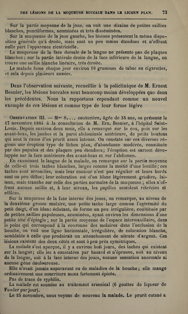 Sur la partie moyenne de la joue, on voit une dizaine de petites saillies blanches, punctiformes, acuminées et très disséminées. Sur la muqueuse de la joue gauche, les lésions présentent la même dispo¬ sition générale qu’à droite, mais sont un peu moins étendues et n’offrent nulle part l'apparence cicatricielle. La muqueuse de la face dorsale de la langue ne présente pas de plaques blanches ; sur la partie latérale droite de la face inférieure de la langue, on trouve une saillie blanche linéaire, très étroite. Le malade fume chaque jour environ 10 grammes de tabac en cigarettes, et cela depuis plusieurs années. Dans l’observation suivante, recueillie à la policlinique de M. Ernest Besnier, les lésions buccales sont beaucoup moins développées que dans les précédentes. Nous la rapportons cependant comme un nouvel exemple de ces lésions et comme type de leur forme légère Observation III. — Mmo S..., couturière, âgée de 35 ans, se présente le 17 novembre 1884 à la consultation de M. Ern. Besnier, à l’hôpital Saint- Louis. Depuis environ deux mois, elle a remarqué sur le cou, puis sur les avant-bras, les jambes et la paroi abdominale antérieure, de petits boutons qui sont la cause d’un prurit assez intense. On constate sur ces diverses ré¬ gions une éruption type de lichen plan, d’abondance modérée, constituée par des papules et des plaques peu étendues; l’éruption est surtout déve¬ loppée sur la face antérieure des avant-bras et sur l’abdomen. En examinant la langue de la malade, on remarque sur la partie moyenne de celle-ci trois taches blanches, larges comme la moitié d’une lentille; ces taches sont arrondies, mais leur contour n’est pas régulier et leurs bords sont un peu diffus ; leur coloration est -d’un blanc légèrement grisâtre, lai¬ teux, mais tranche sur celle des parties normales de la muqueuse ; elles n’of¬ frent aucune saillie et, à leur niveau, les papilles semblent rétrécies et effilées. Sur la muqueuse de la face interne des joues, on remarque, au niveau de la deuxième grosse molaire, une petite tache large comme l’extrémité du petit doigt, d’un blanc éclatant, de forme un peu irrégulière, constituée par de petites saillies papuleuses, acuminées, ayant environ les dimensions d’une petite tète d’épingle ; sur la partie moyenne de l’espace intermaxillaire, dans le point qui correspond à la couronne des molaires dans l’occlusion de la bouche, on voit une ligne horizontale, irrégulière, de coloration blanche, semblable à celle que produirait un attouchement de nitrate d'argent. Ces lésions existent des deux côtés et sont à peu près symétriques. La malade s’est aperçue, il y a environ huit jours, des taches qui existent sur la langue; elle les a constatées par hasard et n’éprouve, soit au niveau de la langue, soit à la face interne des joues, aucune sensation anormale ni aucune gêne douloureuse. Elle n’avait jamais auparavant eu de maladies de la bouche ; elle mange ordinairement une nourriture assez fortement épicée. Pas de trace de syphilis. La malade est soumise au traitement arsenical (6 gouttes de liqueur de Fowler par jour). Le 25 novembre, nous voyons de nouveau la malade. Le prurit cutané a