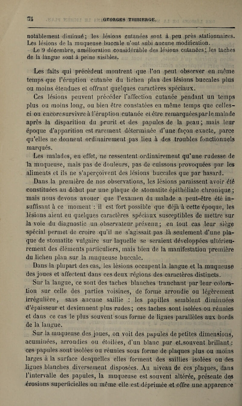 notablement diminué ; les lésions cutanées sont à peu près stationnaires. Les lésions de la muqueuse buccale n’ont subi aucune modification. Le 9 décembre, amélioration considérable des lésions cutanées; les taches de la langue sont à peine visibles. Les faits qui précèdent montrent que l’on peut observer en meme temps que l’éruption cutanée du lichen plan des lésions buccales plus ou moins étendues et offrant quelques caractères spéciaux. Ces lésions peuvent précéder l'affection cutanée pendant un temps plus ou moins long, ou bien être constatées en même temps que celles- ci ou encore survivre à l’éruption cutanée et être remarquées par le malade après la disparition du prurit et des papules de la peau ; mais leur époque d’apparition est rarement déterminée d’une façon exacte, parce qu’elles ne donnent ordinairement pas lieu à des troubles fonctionnels marqués. Les malades, en effet, ne ressentent ordinairement qu’une rudesse de la muqueuse, mais pas de douleurs, pas de cuissons provoquées par les aliments et ils ne s’aperçoivent des lésions buccales que par hasard. Dans la première de nos observations, les lésions paraissent avoir été constituées au début par une plaque de stomatite épithéliale chronique ; mais nous devons avouer que l’examen du malade a peut-être été in¬ suffisant à ce moment : il est fort possible que déjà à cette époque, les lésions aient eu quelques caractères spéciaux susceptibles de mettre sur la voie du diagnostic un observateur prévenu ; en tout cas leur siège spécial permet de croire qu’il ne s’agissait pas là seulement d’une pla¬ que de stomatite vulgaire sur laquelle se seraient développées ultérieu¬ rement des éléments particuliers, mais bien de la manifestation première du lichen plan sur la muqueuse buccale. Dans la plupart des cas, les lésions occupent la langue et la muqueuse des joues et affectent dans ces deux régions des caractères distincts. Sur la langue, ce sont des taches blanches tranchant par leur colora¬ tion sur celle des parties voisines, de forme arrondie ou légèrement irrégulière, sans aucune saillie : les papilles semblent diminuées d’épaisseur et deviennent plus rudes ; ces taches sont isolées ou réunies et dans ce cas le plus souvent sous forme de lignes parallèles aux bords de la langue. Sur la muqueuse des joues, on voit des papules de petites dimensions, acuminées, arrondies ou étoilées, d’un blanc pur et.souvent brillant : ces papules sont isolées ou réunies sous forme de plaques plus ou moins larges à la surface desquelles elles forment des saillies isolées ou des lignes blanches diversement disposées. Au niveau de ces plaques, dans l’intervalle des papules, la muqueuse est souvent altérée, présente des érosions superficielles ou même elle est déprimée et offre une apparence