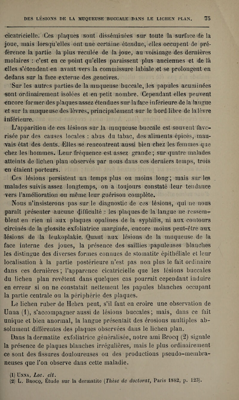cicatricielle. Ces plaques sont disséminées sur toute la surface de la joue, mais lorsqu’elles ont une certaine étendue, elles occupent de pré¬ férence la partie la plus reculée de la joue, au voisinage des dernières molaires : c’est en ce point qu’elles paraissent plus anciennes et de là elles s’étendent en avant vers la commissure labiale et se prolongent en dedans sur la face externe des gencives. Sur les autres parties de la muqueuse buccale, les papules acuminées sont ordinairement isolées et en petit nombre. Cependant elles peuvent encore former des plaques assez étendues sur la face inférieure de la langue et sur la muqueuse des lèvres, principalement sur le bord libre de la lèvre inférieure. L’apparition de ces lésions sur la muqueuse buccale est souvent lave- risée par des causes locales : abus du tabac, des aliments épicés, mau¬ vais état des dents. Elles se rencontrent aussi bien chez les femmes que chez les hommes. Leur fréquence est assez grande ; sur quatre malades atteints de lichen plan observés par nous dans ces derniers temps, trois en étaient porteurs. Ces lésions persistent un temps plus ou moins long ; mais sur les malades suivis assez longtemps, on a toujours constaté leur tendance vers l’amélioration ou même leur guérison complète. Nous n’insisterons pas sur le diagnostic de ces lésions, qui ne nous paraît présenter aucune difficulté : les plaques de la langue ne ressem¬ blent en rien ni aux plaques opalines de la syphilis, ni aux contours circinés de la glossite exfoliatrice marginée, encore moins peut-être aux lésions de la leukoplakie. Quant aux lésions de la muqueuse de la face interne des joues, la présence des saillies papuleuses blanches les distingue des diverses formes connues de stomatite épithéliale et leur localisation à la partie postérieure n’est pas non plus le fait ordinaire dans ces dernières ; l’apparence cicatricielle que les lésions buccales du lichen plan revêtent dans quelques cas pourrait cependant induire en erreur si on ne constatait nettement les papules blanches occupant la partie centrale ou la périphérie des plaques. Le lichen ruber de Hebra peut, s’il faut en croire une observation de Unna (1), s’accompagner aussi de lésions buccales; mais, dans ce fait unique et bien anormal, la langue présentait des érosions multiples ab¬ solument différentes des plaques observées dans le lichen plan. Dans la dermatite exfoliatrice généralisée, notre ami Brocq (2) signale la présence de plaques blanches irrégulières, mais le plus ordinairement ce sont des fissures douloureuses ou des productions pseudo-membra¬ neuses que l’on observe dans cette maladie. (1) Unna, Loc. cit. (2) L. Brocq, Étude sur la dermatite (Thèse (le doctorat, Paris 1882, p. 123).