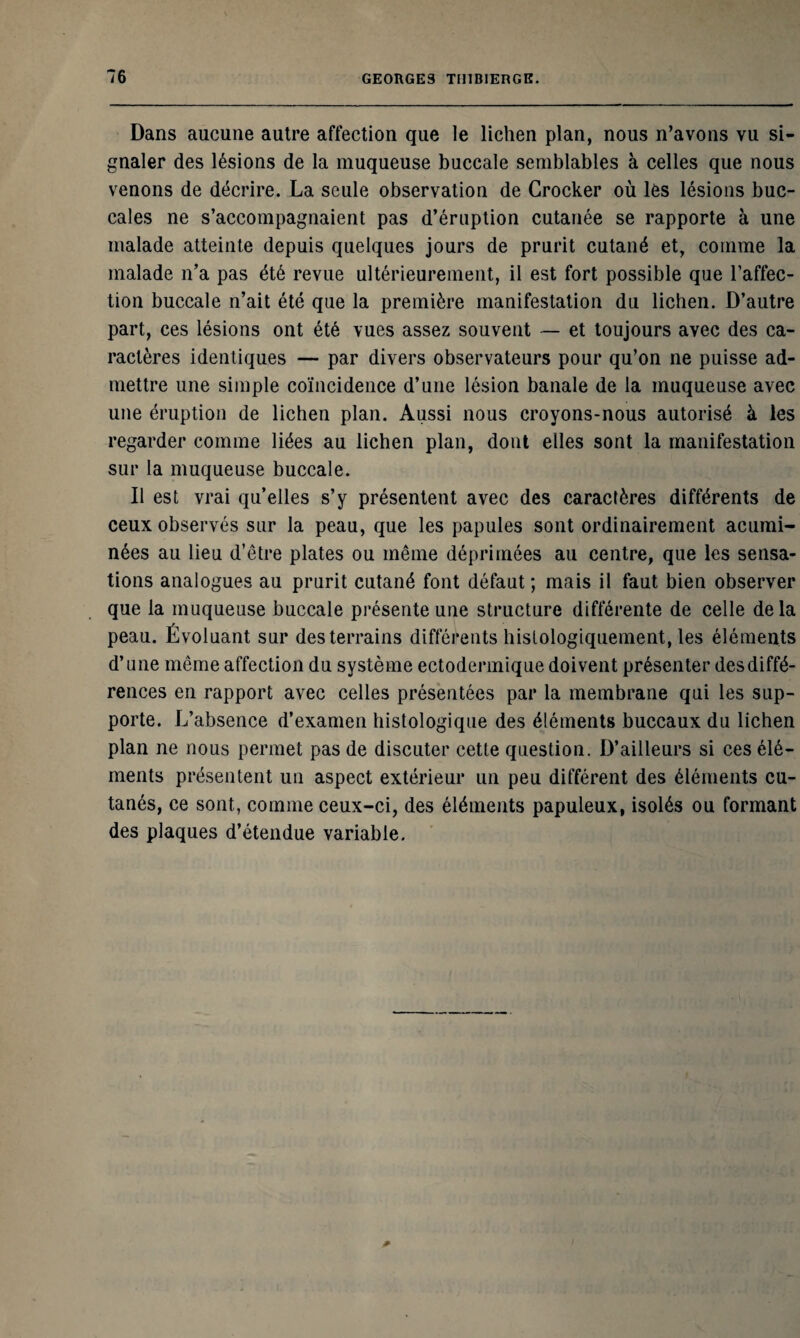 Dans aucune autre affection que le lichen plan, nous n’avons vu si¬ gnaler des lésions de la muqueuse buccale semblables à celles que nous venons de décrire. La seule observation de Grocker où les lésions buc¬ cales ne s’accompagnaient pas d’éruption cutanée se rapporte à une malade atteinte depuis quelques jours de prurit cutané et, comme la malade n’a pas été revue ultérieurement, il est fort possible que l’affec¬ tion buccale n’ait été que la première manifestation du lichen. D’autre part, ces lésions ont été vues assez souvent — et toujours avec des ca¬ ractères identiques — par divers observateurs pour qu’on ne puisse ad¬ mettre une simple coïncidence d’une lésion banale de la muqueuse avec une éruption de lichen plan. Aussi nous croyons-nous autorisé à les regarder comme liées au lichen plan, dont elles sont la manifestation sur la muqueuse buccale. Il est vrai qu’elles s’y présentent avec des caractères différents de ceux observés sur la peau, que les papules sont ordinairement acumi- nées au lieu d’être plates ou même déprimées au centre, que les sensa¬ tions analogues au prurit cutané font défaut ; mais il faut bien observer que la muqueuse buccale présente une structure différente de celle delà peau. Évoluant sur des terrains différents histologiquement, les éléments d’une même affection du système ectodermique doivent présenter des diffé¬ rences en rapport avec celles présentées par la membrane qui les sup¬ porte. L’absence d’examen histologique des éléments buccaux du lichen plan ne nous permet pas de discuter cette question. D’ailleurs si ces élé¬ ments présentent un aspect extérieur un peu différent des éléments cu¬ tanés, ce sont, comme ceux-ci, des éléments papuleux, isolés ou formant des plaques d’étendue variable.