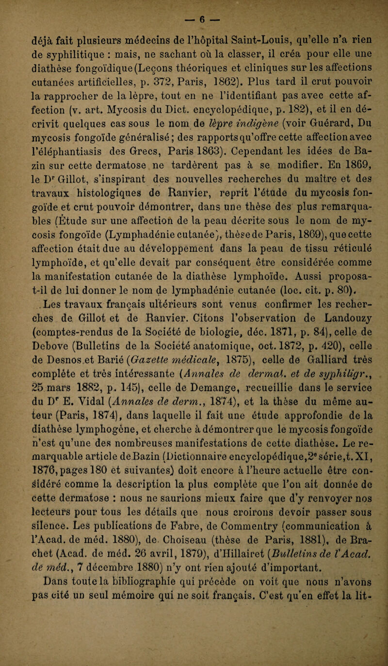 déjà fait plusieurs médecins de l’hôpital Saint-Louis, qu’elle n’a rien de syphilitique : mais, ne sachant où la classer, il créa pour elle une diathèse fongoïdique (Leçons théoriques et cliniques sur les affections cutanées artificielles, p. 372, Paris, 1862). Plus tard il crut pouvoir la rapprocher de la lèpre, tout en ne l’identifiant pas avec cette af¬ fection (v. art. Mycosis du Dict. encyclopédique, p. 182), et il en dé¬ crivit quelques cas sous le nom de lèpre indigène (voir Guérard, Du mycosis fongoïde généralisé; des rapports qu’offre cette affection avec l’éléphantiasis des Grecs, Paris 1863). Cependant les idées de Ba¬ zin sur cette dermatose ne tardèrent pas à se modifier. En 1869, le Dr Gillot, s’inspirant des nouvelles recherches du maître et des travaux histologiques de Ranvier, reprit l’étude du mycosis fon¬ goïde et crut pouvoir démontrer, dans une thèse des plus remarqua¬ bles (Étude sur une affection de la peau décrite sous le nom de my¬ cosis fongoïde (Lymphadénie cutanée), thèse de Paris, 1869), que cette affection était due au développement dans la peau de tissu réticulé lymphoïde, et qu’elle devait par conséquent être considérée comme la manifestation cutanée de la diathèse lymphoïde. Aussi proposa- t-il de lui donner le nom de lymphadénie cutanée (loc. cit. p. 80). Les travaux français ultérieurs sont venus confirmer les recher- a ches de Gillot et de Ranvier. Citons l’observation de Landouzy (comptes-rendus de la Société de biologie, déc. 1871, p. 84), celle de Debove (Bulletins de la Société anatomique, oct. 1872, p. 420), celle de Desnoset Barié (Gazette médicale, 1875), celle de Galliard très complète et très intéressante (Annales de dermaL et de syphiligr., 25 mars 1882, p. 145), celle de Démangé, recueillie dans le service du Dr E. Vidal [Annales de dei'm., 1874), et la thèse du même au¬ teur (Paris, 1874), dans laquelle il fait une étude approfondie de la diathèse lymphogène, et cherche à démontrer que le mycosis fongoïde n’est qu’une des nombreuses manifestations de cette diathèse. Le re¬ marquable article de Bazin (Dictionnaire encyclopédique,2e série,t. XI, 1876, pages 180 et suivantes) doit encore à l’heure actuelle être con¬ sidéré comme la description la plus complète que l’on ait donnée de cette dermatose : nous ne saurions mieux faire que d’y renvoyer nos lecteurs pour tous les détails que nous croirons devoir passer sous silence. Les publications de Fabre, de Commentry (communication à l’Acad. de méd. 1880), de Choiseau (thèse de Paris, 1881), de Bra- chet (Acad, de méd. 26 avril, 1879), d’Hillairet [Bulletins de VAcad, de méd.y 7 décembre 1880) n’y ont rien ajouté d’important. Dans toute la bibliographie qui précède on voit que nous n’avons pas cité un seul mémoire qui ne soit français. C’est qu’en effet la lit-