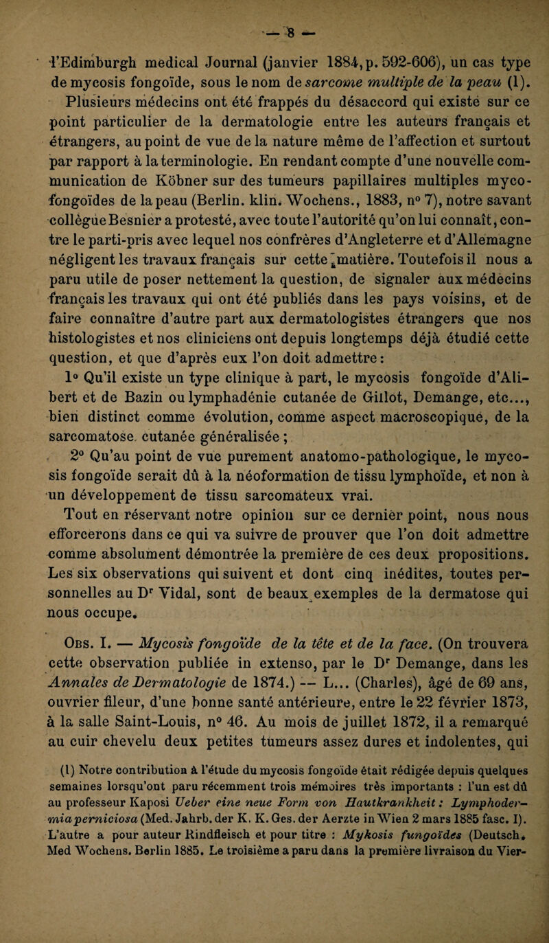 i’Edimburgh medical Journal (janvier 1884, p. 592-606), un cas type demycosis fongoïde, sous le nom de sarcome multiple de la peau (1). Plusieurs médecins ont été frappés du désaccord qui existe sur ce point particulier de la dermatologie entre les auteurs français et étrangers, au point de vue de la nature même de l’affection et surtout par rapport à la terminologie. En rendant compte d’une nouvelle com¬ munication de Kôbner sur des tumeurs papillaires multiples myco- fongoïdes de la peau (Berlin, klin. Wochens., 1883, n° 7), notre savant collègue Besnier a protesté, avec toute l’autorité qu’on lui connaît, con¬ tre le parti-pris avec lequel nos confrères d’Angleterre et d’Allemagne négligent les travaux français sur cette ^matière. Toutefois il nous a paru utile de poser nettement la question, de signaler aux médecins français les travaux qui ont été publiés dans les pays voisins, et de faire connaître d’autre part aux dermatologistes étrangers que nos histologistes et nos cliniciens ont depuis longtemps déjà étudié cette question, et que d’après eux l’on doit admettre: 1° Qu’il existe un type clinique à part, le mycosis fongoïde d’Ali- bert et de Bazin ou lymphadénie cutanée de Gillot, Démangé, etc..., bien distinct comme évolution, comme aspect macroscopique, de la sarcomatose cutanée généralisée ; 2° Qu’au point de vue purement anatomo-pathologique, le myco¬ sis fongoïde serait dû à la néoformation de tissu lymphoïde, et non à un développement de tissu sarcomateux vrai. Tout en réservant notre opinion sur ce dernier point, nous nous efforcerons dans ce qui va suivre de prouver que l’on doit admettre comme absolument démontrée la première de ces deux propositions. Les six observations qui suivent et dont cinq inédites, toutes per¬ sonnelles au Dr Yidal, sont de beaux exemples de la dermatose qui nous occupe. Obs. I. — Mycosis fongoïde de la tête et de la face. (On trouvera cette observation publiée in extenso, par le Dr Démangé, dans les Annales de Dermatologie de 1874.) -— L... (Charles), âgé de 69 ans, ouvrier fileur, d’une bonne santé antérieure, entre le 22 février 1873, à la salle Saint-Louis, n° 46. Au mois de juillet 1872, il a remarqué au cuir chevelu deux petites tumeurs assez dures et indolentes, qui (l) Notre contribution à l’étude du mycosis fongoïde était rédigée depuis quelques semaines lorsqu’ont paru récemment trois mémoires très importants : l’un est dû au professeur Kaposi Ueber eine neue Form von Hautkrankheit : Lymphoder- miaperniciosa(Med. Jahrb.der K. K.Ges.der Aerzte inWien 2 mars 1885 fasc. I). L’autre a pour auteur Kindfleisch et pour titre : Mykosis fungoïdes (Deutsch, Med Wochens. Berlin 1885. Le troisième a paru dans la première livraison du Vier-