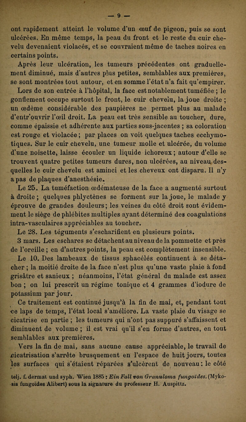 ont rapidement atteint le volume d’un œuf de pigeon, puis se sont ulcérées. En même temps, la peau du front et le reste du cuir che¬ velu devenaient violacés, et se couvraient même de taches noires en certains points. Après leur ulcération, les tumeurs précédentes ont graduelle¬ ment diminué, mais d’autres plus petites, semblables aux premières, se sont montrées tout autour, et en somme l’état n’a fait qu’empirer. Lors de son entrée à l’hôpital, la face est notablement tuméfiée ; le gonflement occupe surtout le front, le cuir chevelu, la joue droite ; un œdème considérable des paupières ne permet plus au malade d’entr’ouvrir l’œil droit. La peau est très sensible au toucher, dure, comme épaissie et adhérente aux parties sous-jacentes ; sa coloration est rouge et violacée ; par places on voit quelques taches ecchymo- tiques. Sur le cuir chevelu, une tumeur molle et ulcérée, du volume d’une noisette, laisse écouler un liquide ichoreux; autour d’elle se trouvent quatre petites tumeurs dures, non ulcérées, au niveau des¬ quelles le cuir chevelu est aminci et les cheveux ont disparu. Il n’y a pas de plaques d’anesthésie* Le 25. La tuméfaction œdémateuse de la face a augmenté surtout adroite; quelques phlyctènes se forment sur la joue, le malade y éprouve de grandes douleurs; les veines du côté droit sont évidem¬ ment le siège de phlébites multiples ayant déterminé des coagulations intra-vasculaires appréciables au toucher. Le 28. Les téguments s’eschariûent en plusieurs points. 3 mars. Les eschares se détachent au niveau de la pommette et près de l’oreille ; en d’autres points, la peau est complètement insensible. Le 10. Des lambeaux de tissus sphacélés continuent à se déta¬ cher ; la moitié droite de la face n’est plus qu’une vaste plaie à fond grisâtre et sanieux ; néanmoins, l’état général du malade est assez bon ; on lui prescrit un régime tonique et 4 grammes d’iodure de potassium par jour. Ce traitement est continué jusqu’à la fin de mai, et, pendant tout ce laps de temps, l’état local s’améliore. La vaste plaie du visage se cicatrise en partie ; les tumeurs qui n’ont pas suppuré s’affaissent et diminuent de volume ; il est vrai qu’il s’en forme d’autres, en tout semblables aux premières. Vers la fin de mai, sans aucune cause appréciable, le travail de cicatrisation s’arrête brusquement en l’espace de huit jours, toutes les surfaces qui s’étaient réparées s’ulcèrent de nouveau: le côté telj. f. dermat und syph. Wien 1885 : Ein Fall von Granuloma fungoïdes. (Myko- sis fungoides Alibert) sous la signature du professeur H. Auspittz.