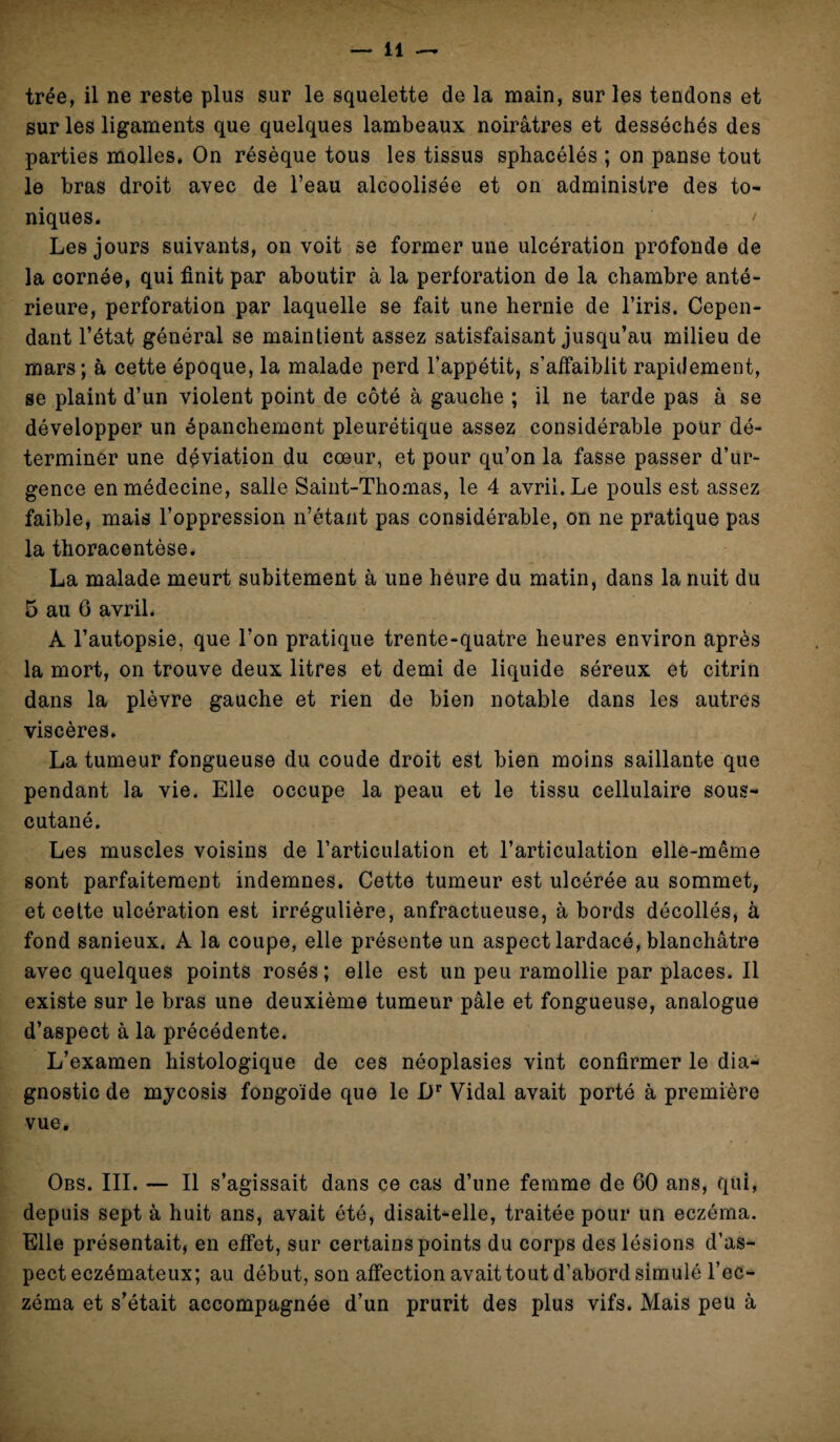 trée, il ne reste plus sur le squelette de la main, sur les tendons et sur les ligaments que quelques lambeaux noirâtres et desséchés des parties molles. On résèque tous les tissus sphacélés ; on panse tout le bras droit avec de l’eau alcoolisée et on administre des to¬ niques. < Les jours suivants, on voit se former une ulcération profonde de la cornée, qui finit par aboutir à la perforation de la chambre anté¬ rieure, perforation par laquelle se fait une hernie de l’iris. Cepen¬ dant l’état général se maintient assez satisfaisant jusqu’au milieu de mars; à cette époque, la malade perd l’appétit, s’affaiblit rapidement, se plaint d’un violent point de côté à gauche ; il ne tarde pas à se développer un épanchement pleurétique assez considérable pour dé¬ terminer une déviation du cœur, et pour qu’on la fasse passer d’ur¬ gence en médecine, salie Saint-Thomas, le 4 avril. Le pouls est assez faible, mais l’oppression n’étant pas considérable, on ne pratique pas la thoracentèse. La malade meurt subitement à une heure du matin, dans la nuit du 5 au 6 avril. A l’autopsie, que l’on pratique trente-quatre heures environ après la mort, on trouve deux litres et demi de liquide séreux et citrin dans la plèvre gauche et rien de bien notable dans les autres viscères. La tumeur fongueuse du coude droit est bien moins saillante que pendant la vie. Elle occupe la peau et le tissu cellulaire sous- cutané. Les muscles voisins de l’articulation et l’articulation elle-même sont parfaitement indemnes. Cette tumeur est ulcérée au sommet, et cette ulcération est irrégulière, anfractueuse, à bords décollés, à fond sanieux. A la coupe, elle présente un aspect lardacé, blanchâtre avec quelques points rosés; elle est un peu ramollie par places. Il existe sur le bras une deuxième tumeur pâle et fongueuse, analogue d’aspect à la précédente. L’examen histologique de ces néoplasies vint confirmer le dia¬ gnostic de mycosis fongoïde que le Dr Vidal avait porté à première vue. Obs. III. — Il s’agissait dans ce cas d’une femme de 60 ans, qui, depuis sept à huit ans, avait été, disait-elle, traitée pour un eczéma. Elle présentait, en effet, sur certains points du corps des lésions d’as¬ pect eczémateux; au début, son affection avait tout d’abord simulé l’ec¬ zéma et s’était accompagnée d’un prurit des plus vifs. Mais peu à