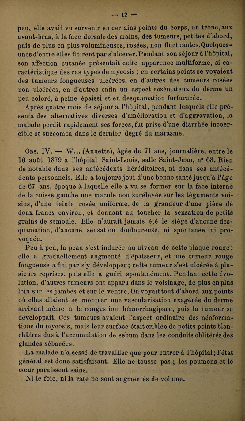 peu, elle avait vu survenir en certains points du corps, au tronc, aux avant-bras, à la face dorsale des mains, des tumeurs, petites d’abord, puis de plus en plus volumineuses, rosées, non fluctuantes.Quelques- unes d’entre elles finirent par s’ulcérer. Pendant son séjour à l’hôpital, son affection cutanée présentait cette apparence multiforme, si ca¬ ractéristique des cas types demycosis ; en certains points se voyaient des tumeurs fongueuses ulcérées, en d’autres des tumeurs rosées non ulcérées, en d’autres enfin un aspect eczémateux du derme un peu coloré, à peine épaissi et en desquamation furfuracée. Après quatre mois de séjour à l’hôpital, pendant lesquels elle pré¬ senta des alternatives diverses d’amélioration et d’aggravation, la malade perdit rapidement ses forces, fut prise d’une diarrhée incoer¬ cible et succomba dans le dernier degré du marasme. Obs. IV. — W... (Annette), âgée de 71 ans, journalière, entre le 16 août 1879 à l’hôpital Saint-Louis, salle Saint-Jean, n® 68. Rien de notable dans ses antécédents héréditaires, ni dans ses antécé¬ dents personnels. Elle a toujours joui d’une bonne santé jusqu’à l’âge de 67 ans, époque à laquelle elle a vu se former sur la face interne de la cuisse gauche une macule non surélevée sur les téguments voi¬ sins, d’une teinte rosée uniforme, de la grandeur d’une pièce de deux francs environ, et donnant au toucher la sensation de petits grains de semoule. Elle n’aurait jamais été le siège d’aucune des¬ quamation, d’aucune sensation douloureuse, ni spontanée ni pro¬ voquée. Peu à peu, la peau s’est indurée au niveau de cette plaque rouge; elle a graduellement augmenté d’épaisseur, et une tumeur rouge fongueuse a fini par s’y développer; cette tumeur s’est ulcérée à plu¬ sieurs reprises, puis elle a guéri spontanément. Pendant cette évo¬ lution, d’autres tumeurs ont apparu dans le voisinage, de plus en plus loin sur es jambes et sur le ventre. On voyait tout d’abord aux points où elles allaient se montrer une vascularisation exagérée du derme arrivant même à la congestion hémorrhagipare, puis la tumeur se développait. Ces tumeurs avaient l’aspect ordinaire des néoforma¬ tions du mycosis, mais leur surface était criblée de petits points blan¬ châtres dus à l’accumulation de sébum dans les conduits oblitérés des glandes sébacées. La malade n’a cessé de travailler que pour entrer à l’hôpital; l’état général est donc satisfaisant. Elle ne tousse pas ; les poumons et le cœur paraissent sains. Ni le foie, ni la rate ne sont augmentés de volume.