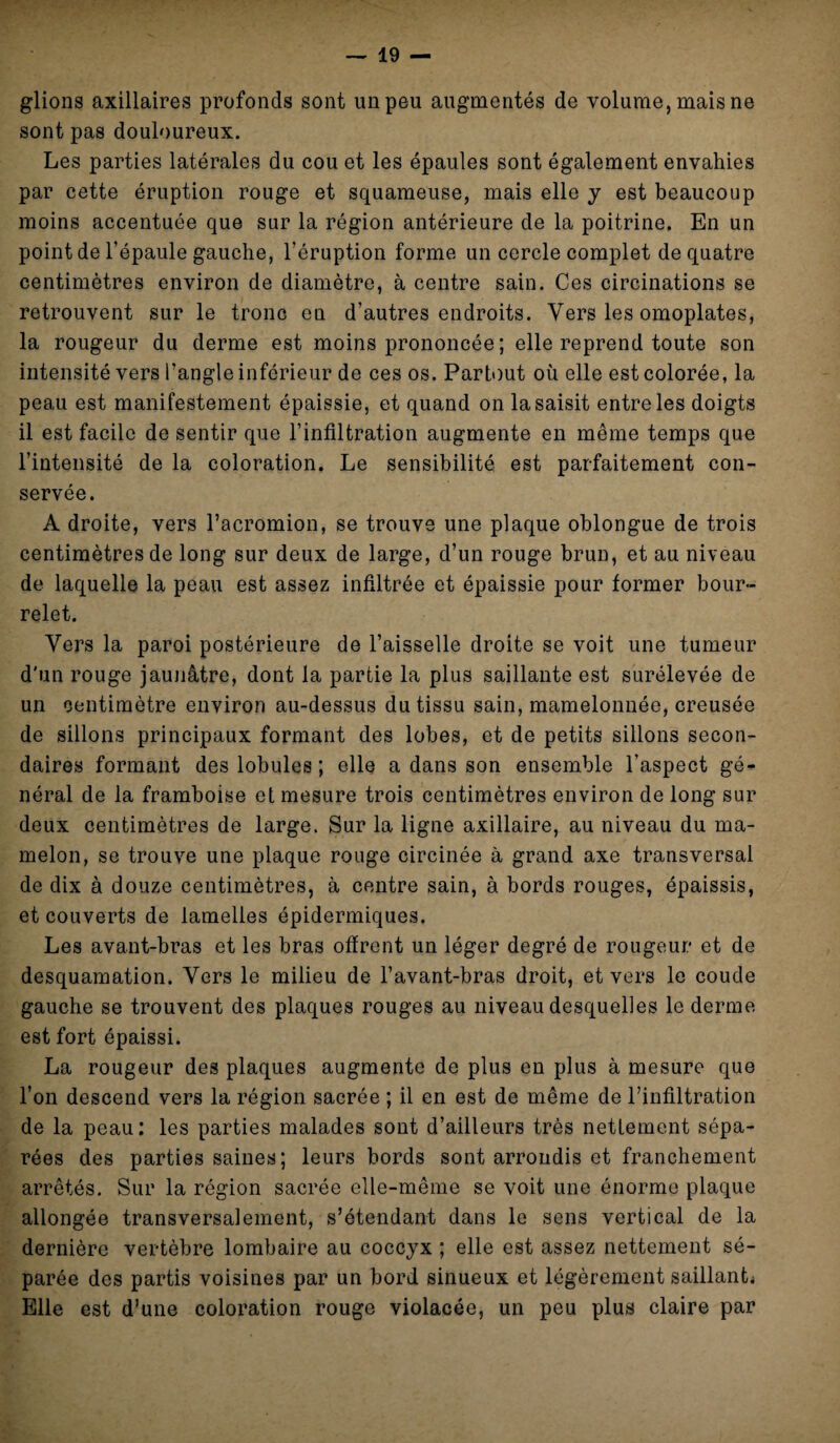 glions axillaires profonds sont un peu augmentés de volume, mais ne sont pas douloureux. Les parties latérales du cou et les épaules sont également envahies par cette éruption rouge et squameuse, mais elle y est beaucoup moins accentuée que sur la région antérieure de la poitrine. En un point de l’épaule gauche, l’éruption forme un cercle complet de quatre centimètres environ de diamètre, à centre sain. Ces circinations se retrouvent sur le tronc en d’autres endroits. Vers les omoplates, la rougeur du derme est moins prononcée ; elle reprend toute son intensité vers l’angle inférieur de ces os. Partout où elle est colorée, la peau est manifestement épaissie, et quand on la saisit entre les doigts il est facile de sentir que l’infiltration augmente en même temps que l’intensité de la coloration. Le sensibilité est parfaitement con¬ servée. A droite, vers l’acromion, se trouve une plaque oblongue de trois centimètres de long sur deux de large, d’un rouge brun, et au niveau de laquelle la peau est assez infiltrée et épaissie pour former bour¬ relet. Vers la paroi postérieure de l’aisselle droite se voit une tumeur d'un rouge jaunâtre, dont la partie la plus saillante est surélevée de un centimètre environ au-dessus du tissu sain, mamelonnée, creusée de sillons principaux formant des lobes, et de petits sillons secon¬ daires formant des lobules ; elle a dans son ensemble l’aspect gé¬ néral de la framboise et mesure trois centimètres environ de long sur deux centimètres de large. Sur la ligne axillaire, au niveau du ma¬ melon, se trouve une plaque rouge circinée à grand axe transversal de dix à douze centimètres, à centre sain, à bords rouges, épaissis, et couverts de lamelles épidermiques. Les avant-bras et les bras offrent un léger degré de rougeur et de desquamation. Vers le milieu de l’avant-bras droit, et vers le coude gauche se trouvent des plaques rouges au niveau desquelles le derme est fort épaissi. La rougeur des plaques augmente de plus en plus à mesure que l’on descend vers la région sacrée ; il en est de même de l’infiltration de la peau: les parties malades sont d’ailleurs très nettement sépa¬ rées des parties saines; leurs bords sont arrondis et franchement arrêtés. Sur la région sacrée elle-même se voit une énorme plaque allongée transversalement, s’étendant dans le sens vertical de la dernière vertèbre lombaire au coccyx ; elle est assez nettement sé¬ parée des partis voisines par un bord sinueux et légèrement saillante Elle est d’une coloration rouge violacée, un peu plus claire par