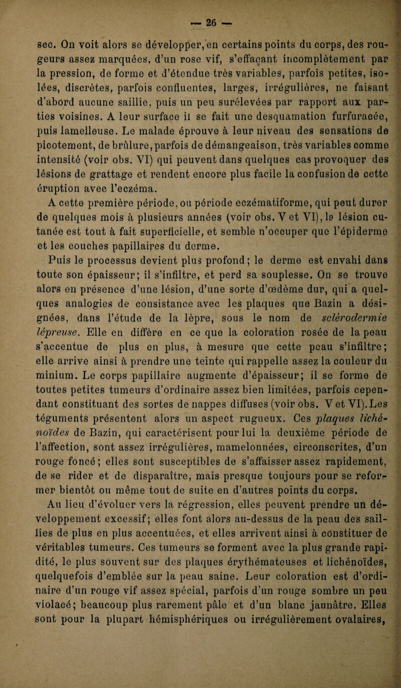 sec. On voit alors se développer, en certains points du corps, des rou¬ geurs assez marquées, d’un rose vif, s’effaçant incomplètement par la pression, de forme et d’étendue très variables, parfois petites, iso¬ lées, discrètes, parfois confluentes, larges, irrégulières, ne faisant d’abord aucune saillie, puis un peu surélevées par rapport aux par¬ ties voisines. A leur surface il se fait une desquamation furfuracée, puis lamelleuse. Le malade éprouve à leur niveau des sensations de picotement, de brûlure, parfois de démangeaison, très variables comme intensité (voir obs. VI) qui peuvent dans quelques cas provoquer des lésions de grattage et rendent encore plus facile la confusion de cette éruption avec l’eczéma. A cette première période, ou période eczématiforme, qui peut durer de quelques mois à plusieurs années (voir obs. Y et VI), la lésion cu¬ tanée est tout à fait superficielle, et semble n’occuper que l’épiderme et les couches papillaires du derme. Puis le processus devient plus profond; le derme est envahi dans toute son épaisseur; il s’infiltre, et perd sa souplesse. On se trouve alors en présence d’une lésion, d’une sorte d’œdème dur, qui a quel¬ ques analogies de consistance avec les plaques que Bazin a dési¬ gnées, dans l’étude de la lèpre, sous le nom de sclérodermie lépreuse. Elle en diffère en ce que la coloration rosée de la peau s’accentue de plus en plus, à mesure que cette peau s’infiltre; elle arrive ainsi à prendre une teinte qui rappelle assez la couleur du minium. Le corps papillaire augmente d’épaisseur; il se forme de toutes petites tumeurs d’ordinaire assez bien limitées, parfois cepen¬ dant constituant des sortes de nappes diffuses (voir obs. Y et YI). Les téguments présentent alors un aspect rugueux. Ces plaques liché- noïdes de Bazin, qui caractérisent pour lui la deuxième période de l’affection, sont assez irrégulières, mamelonnées, circonscrites, d’un rouge foncé; elles sont susceptibles de s’affaisser assez rapidement, de se rider et de disparaître, mais presque toujours pour se refor¬ mer bientôt ou même tout de suite en d’autres points du corps. Au lieu d’évoluer vers la régression, elles peuvent prendre un dé¬ veloppement excessif; elles font alors au-dessus de la peau des sail¬ lies de plus en plus accentuées, et elles arrivent ainsi à constituer de véritables tumeurs. Ces tumeurs se forment avec la plus grande rapi¬ dité, le plus souvent sur des plaques érythémateuses et licbénoïdes, quelquefois d’emblée sur la peau saine. Leur coloration est d’ordi¬ naire d’un rouge vif assez spécial, parfois d’un rouge sombre un peu violacé; beaucoup plus rarement pâle et d’un blanc jaunâtre. Elles sont pour la plupart hémisphériques ou irrégulièrement ovalaires,