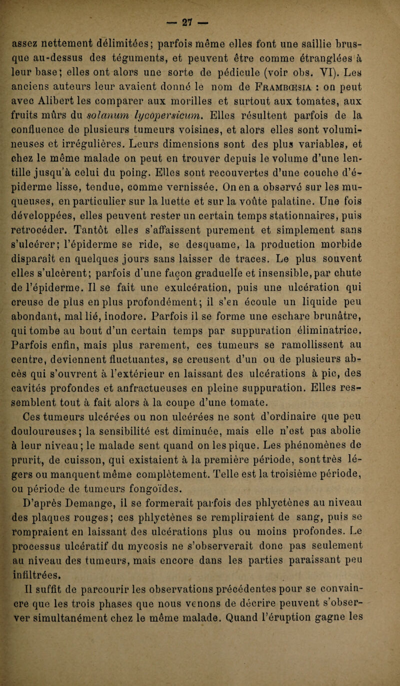 assez nettement délimitées; parfois même elles font une saillie brus¬ que au-dessus des téguments, et peuvent être comme étranglées à leur base; elles ont alors une sorte de pédicule (voir obs. YI). Les anciens auteurs leur avaient donné le nom de Frambcesia : on peut avec Alibert les comparer aux morilles et surtout aux tomates, aux fruits mûrs du solarium lycopersicum. Elles résultent parfois de la confluence de plusieurs tumeurs voisines, et alors elles sont volumi¬ neuses et irrégulières. Leurs dimensions sont des plus variables, et chez le même malade on peut en trouver depuis le volume d’une len¬ tille jusqu’à celui du poing. Elles sont recouvertes d’une couche d’é¬ piderme lisse, tendue, comme vernissée. On en a observé sur les mu¬ queuses, en particulier sur la luette et sur la voûte palatine. Une fois développées, elles peuvent rester un certain temps stationnaires, puis rétrocéder. Tantôt elles s’affaissent purement et simplement sans s’ulcérer; l’épiderme se ride, se desquame, la production morbide disparaît en quelques jours sans laisser de traces. Le plus souvent elles s’ulcèrent; parfois d’une façon graduelle et insensible,par chute de l’épiderme. Il se fait une exulcération, puis une ulcération qui creuse de plus en plus profondément; il s’en écoule un liquide peu abondant, mal lié, inodore. Parfois il se forme une eschare brunâtre, qui tombe au bout d’un certain temps par suppuration éliminatrice. Parfois enfin, mais plus rarement, ces tumeurs se ramollissent au centre, deviennent fluctuantes, se creusent d’un ou de plusieurs ab¬ cès qui s’ouvrent à l’extérieur en laissant des ulcérations à pic, des cavités profondes et anfractueuses en pleine suppuration. Elles res¬ semblent tout à fait alors à la coupe d’une tomate. Ces tumeurs ulcérées ou non ulcérées ne sont d’ordinaire que peu douloureuses; la sensibilité est diminuée, mais elle n’est pas abolie à leur niveau; le malade sent quand on les pique. Les phénomènes de prurit, de cuisson, qui existaient à la première période, sonttrès lé¬ gers ou manquent même complètement. Telle est la troisième période, ou période de tumeurs fongoïdes. D’après Démangé, il se formerait parfois des phlyctènes au niveau des plaques rouges; ces phlyctènes se rempliraient de sang, puis se rompraient en laissant des ulcérations plus ou moins profondes. Le processus ulcératif du mycosis ne s’observerait donc pas seulement au niveau des tumeurs, mais encore dans les parties paraissant peu infiltrées. Il suffit de parcourir les observations précédentes pour se convain¬ cre que les trois phases que nous venons de décrire peuvent s’obser¬ ver simultanément chez le même malade. Quand l’éruption gagne les