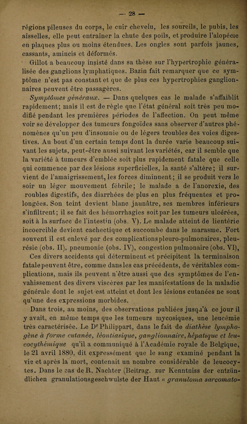 régions pileuses du corps, le cuir chevelu, les sourcils, le pubis, les aisselles, elle peut entraîner la chute des poils, et produire l’alopécie en plaques plus ou moins étendues. Les ongles sont parfois jaunes, cassants, amincis et déformés. Gillot a beaucoup insisté dans sa thèse sur l’hypertrophie généra¬ lisée des ganglions lymphatiques. Bazin fait remarquer que ce sym¬ ptôme n’est pas constant et que de plus ces hypertrophies ganglion¬ naires peuvent être passagères. Symptômes généraux. — Dans quelques cas le malade s’affaiblit rapidement; mais il est déréglé que l'état général soit très peu mo¬ difié pendant les premières périodes de l'affection. On peut même voir se développer des tumeurs fongoïdes sans observer d’autres phé¬ nomènes qu'un peu d'insomnie ou de légers troubles des voies diges¬ tives. Au bout d’un certain temps dont la durée varie beaucoup sui¬ vant les sujets, peut-être aussi suivant les variétés, car il semble que la variété à tumeurs d’emblée soit plus rapidement fatale que celle qui commence par des lésions superficielles, la santé s’altère; il sur¬ vient de l’amaigrissement, les forces diminuent; il se produit vers le soir un léger mouvement fébrile; le malade a de l’anorexie, des roubles digestifs, des diarrhées de plus en plus fréquentes et pro¬ longées. Son teint devient blanc jaunâtre, ses membres inférieurs s’infiltrent; il se fait des hémorrhagies soit par les tumeurs ulcérées, soit à la surface de l'intestin (obs. Y). Le malade atteint de lientérie incoercible devient cachectique et succombe dans le marasme. Fort souvent il est enlevé par des complicationspleuro-pulmonaires, pleu¬ résie (obs. II), pneumonie (obs. IV), congestion pulmonaire (obs. VI), Ces divers accidents qui déterminent et précipitent la terminaison fatale peuvent être, comme dans les cas précédents, de véritables com¬ plications, mais ils peuvent n'être aussi que des symptômes de l’en¬ vahissement des divers viscères par les manifestations de la maladie générale dont le sujet est atteint et dont les lésions cutanées ne sont qu’une des expressions morbides. Dans trois, au moins, des observations publiées jusqu’à ce jour il y avait, en même temps que les tumeurs mycosiques, une leucémie très caractérisée. Le Dr Phiiippart, dans le fait de diathèse lympho- gène à forme cutanée, lèontiasique, ganglionnaire, hépatique et leu- cocythèmique qu’il a communiqué à l’Académie royale de Belgique, le 21 avril 1880, dit expressément que le sang examiné pendant la vie et après la mort, contenait un nombre considérable de leucocy¬ tes. Dans le cas de R. Nachter (Beitrag. zur Kenntniss der entziin- dlichen granulationsgeschwulste der Haut « granuloma sarcomato-