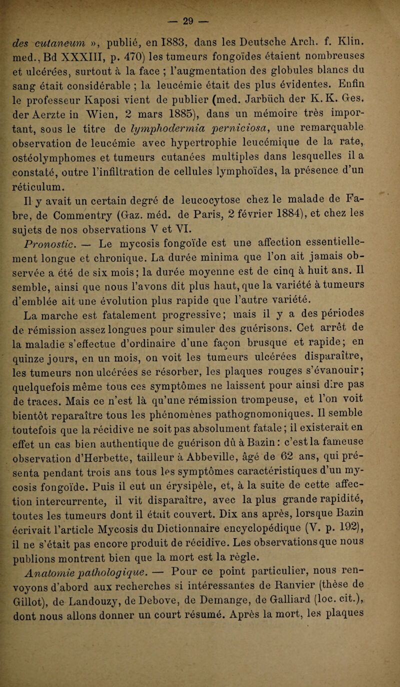des cutaneum », publié, en 1883, dans les Deutsche Arch. f. Klin. med.,Bd XXXIII, p. 470) les tumeurs fongoïdes étaient nombreuses et ulcérées, surtout à la face ; l’augmentation des globules blancs du sang était considérable ; la leucémie était des plus évidentes. Enfin le professeur Kaposi vient de publier (med. Jarbüch der K. K. Ges. der Aerzte in Wien, 2 mars 1885), dans un mémoire très impor¬ tant, sous le titre de lymphodermia perniciosa, une remarquable observation de leucémie avec hypertrophie leucémique de la rate, ostéolymphomes et tumeurs cutanées multiples dans lesquelles il a constaté, outre l’infiltration de cellules lymphoïdes, la présence d’un réticulum. Il y avait un certain degré de leucocytose chez le malade de Fa¬ bre, de Commentry (Gaz. méd. de Paris, 2 février 1884), et chez les sujets de nos observations V et VI. Pronostic. — Le mycosis fongoïde est une affection essentielle¬ ment longue et chronique. La durée minima que l’on ait jamais ob¬ servée a été de six mois; la durée moyenne est de cinq à huit ans. Il semble, ainsi que nous l’avons dit plus haut, que la variété à tumeurs d’emblée ait une évolution plus rapide que l’autre variété. La marche est fatalement progressive; mais il y a des périodes de rémission assez longues pour simuler des guérisons. Cet arrêt de la maladie s’effectue d’ordinaire d’une façon brusque et rapide; en quinze jours, en un mois, on voit les tumeurs ulcérées disparaître, les tumeurs non ulcérées se résorber, les plaques rouges s évanouir; quelquefois même tous ces symptômes ne laissent pour ainsi dire pas de traces. Mais ce n’est là qu’une rémission trompeuse, et l’on voit bientôt reparaître tous les phénomènes pathognomoniques. Il semble toutefois que la récidive ne soit pas absolument fatale; il existerait en effet un cas bien authentique de guérison dû à Bazin: c’est la fameuse observation d’Herbette, tailleur à Abbeville, âgé de 62 ans, qui pré¬ senta pendant trois ans tous les symptômes caractéristiques d’un my¬ cosis fongoïde. Puis il eut un érysipèle, et, à la suite de cette affec¬ tion intercurrente, il vit disparaître, avec la plus grande rapidité, toutes les tumeurs dont il était couvert. Dix ans après, lorsque Bazin écrivait l’article Mycosis du Dictionnaire encyclopédique (V. p. 192), il ne s’était pas encore produit de récidive. Les observations que nous publions montrent bien que la mort est la règle. Anatomie pathologique. — Pour ce point particulier, nous ren¬ voyons d’abord aux recherches si intéressantes de Ranvier (thèse de Gillot), de Landouzy, deDebove, de Démangé, de Galliard (loc. c.it.), dont nous allons donner un court résumé. Après la mort, les plaques