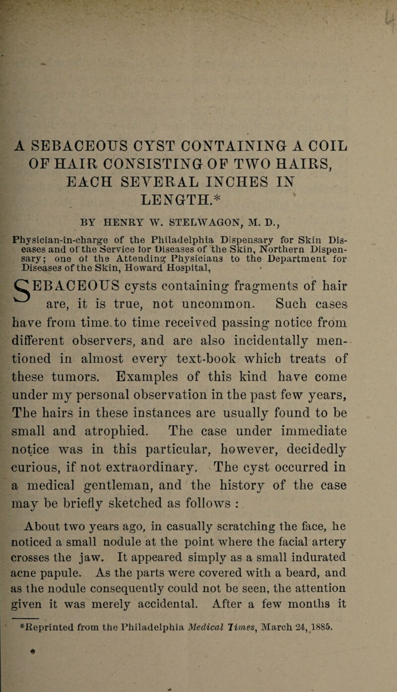 A SEBACEOUS CYST CONTAINING A COIL OF HAIR CONSISTING OF TWO HAIRS, EACH SEVERAL INCHES IN LENGTH.* BY HENRY W. STELWAGON, M. D., Physician-in-charge of the Philadelphia Dispensary for Skin Dis¬ eases and of the Service lor Diseases of the Skin, Northern Dispen¬ sary; one ot the Attending Physicians to the Department for Diseases of the Skin, Howard Hospital, EBACEOUS cysts containing fragments of hair w are, it is true, not uncommon. Such cases have from time to time received passing notice from different observers, and are also incidentally men¬ tioned in almost every text-book which treats of these tumors. Examples of this kind have come under my personal observation in the past few years, The hairs in these instances are usually found to be small and atrophied. The case under immediate notice was in this particular, however, decidedly curious, if not extraordinary. The cyst occurred in a medical gentleman, and the history of the case may be briefly sketched as follows : About two years ago, in casually scratching the face, he noticed a small nodule at the point where the facial artery crosses the jaw. It appeared simply as a small indurated acne papule. As the parts were covered with a beard, and as the nodule consequently could not be seen, the attention given it was merely accidental. After a few months it ^Reprinted from the Philadelphia Medical Times, March 24,1885.