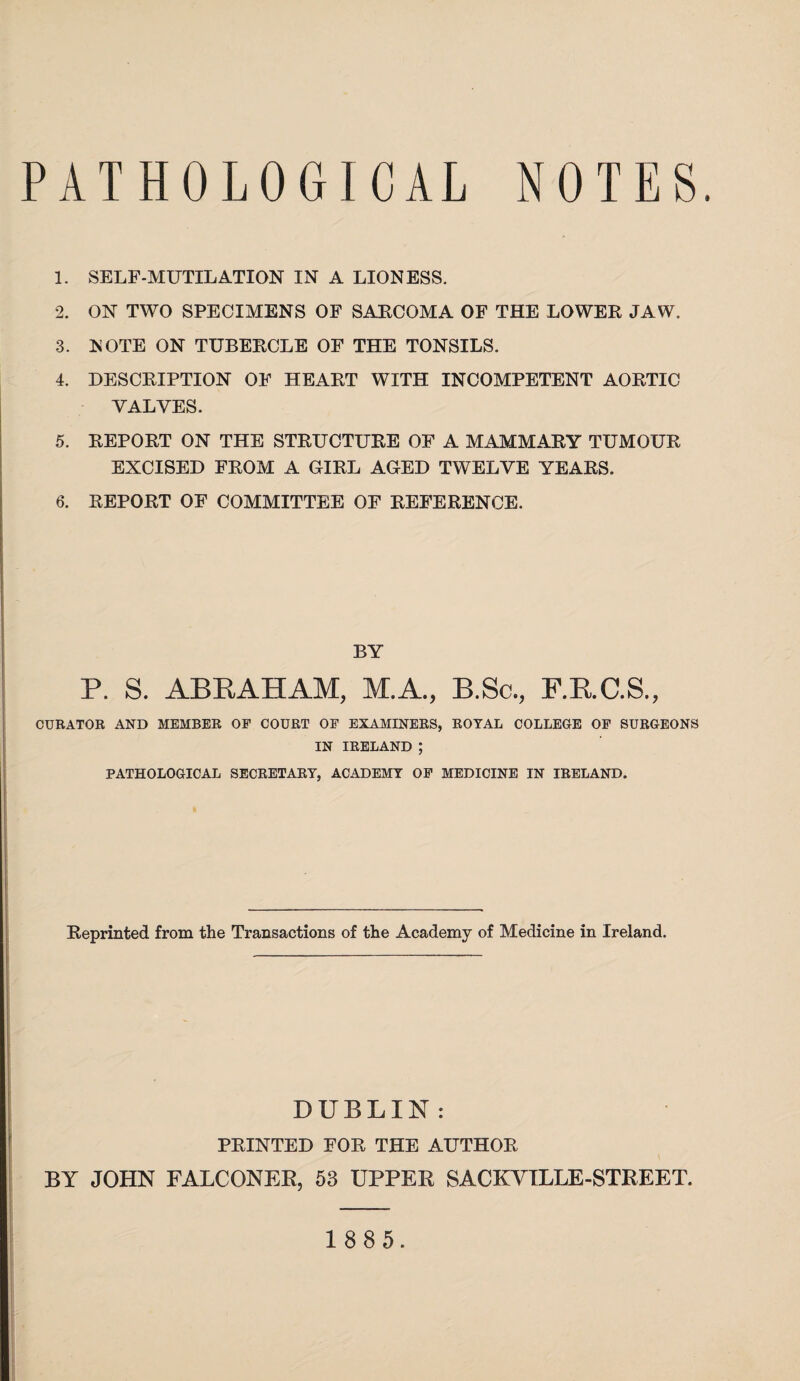 1. SELF-MUTILATION IN A LIONESS. 2. ON TWO SPECIMENS OF SAECOMA OF THE LOWER JAW. 3. MOTE ON TUBERCLE OF THE TONSILS. 4. DESCRIPTION OF HEART WITH INCOMPETENT AORTIC VALVES. 5. REPORT ON THE STRUCTURE OF A MAMMARY TUMOUR EXCISED FROM A GIRL AGED TWELVE YEARS. 6. REPORT OF COMMITTEE OF REFERENCE. BY P. S. ABRAHAM, M.A., B.Sc., F.R.C.S., CURATOR AND MEMBER OF COURT OF EXAMINERS, ROYAL COLLEGE OF SURGEONS IN IRELAND ; PATHOLOGICAL SECRETARY, ACADEMY OF MEDICINE IN IRELAND. Reprinted from the Transactions of the Academy of Medicine in Ireland. DUBLIN : PRINTED FOR THE AUTHOR BY JOHN FALCONER, 53 UPPER SACKVILLE-STREET.