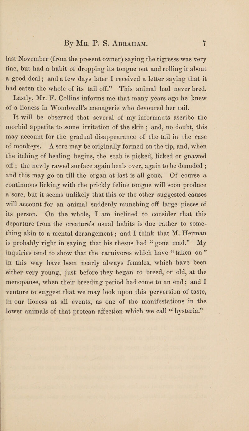 last November (from the present owner) saying the tigresss was very fine, but had a habit of dropping its tongue out and rolling it about a good deal; and a few days later I received a letter saying that it had eaten the whole of its tail off.” This animal had never bred. Lastly, Mr. F. Collins informs me that many years ago he knew of a lioness in Wombwell’s menagerie who devoured her tail. It will be observed that several of my informants ascribe the morbid appetite to some irritation of the skin ; and, no doubt, this may account for the gradual disappearance of the tail in the case of monkeys. A sore may be originally formed on the tip, and, when the itching of healing begins, the scab is picked, licked or gnawed off; the newly rawed surface again heals over, again to be denuded ; and this may go on till the organ at last is all gone. Of course a continuous licking with the prickly feline tongue will soon produce a sore, but it seems unlikely that this or the other suggested causes will account for an animal suddenly munching off large pieces of its person. On the whole, I am inclined to consider that this departure from the creature’s usual habits is due rather to some¬ thing akin to a mental derangement; and I think that M. Herman is probably right in saying that his rhesus had u gone mad.” My inquiries tend to show that the carnivores which have u taken on ” in this way have been nearly always females, which have been either very young, just before they began to breed, or old, at the menopause, when their breeding period had come to an end; and I venture to suggest that we may look upon this perversion of taste, in our lioness at all events, as one of the manifestations in the lower animals of that protean affection which we call u hysteria.”