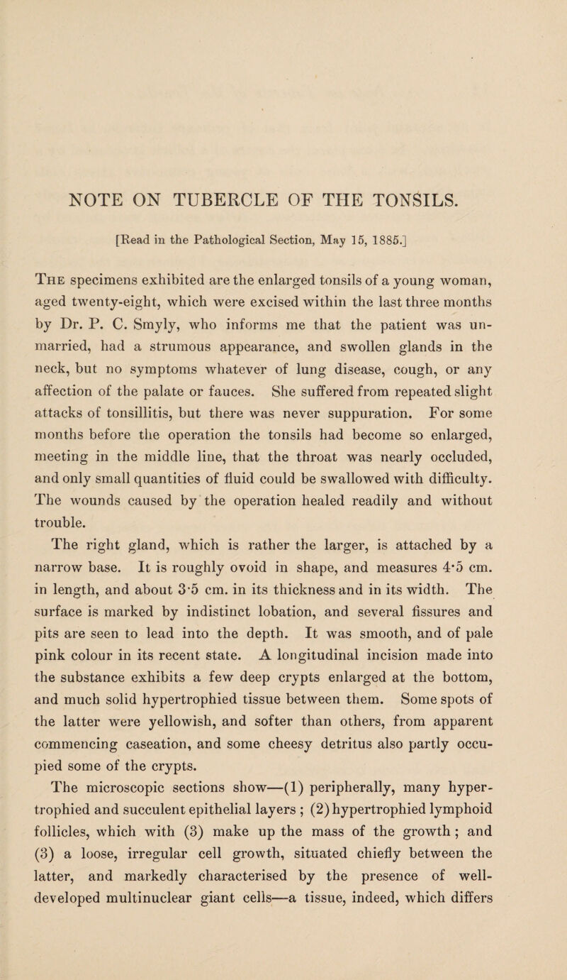 [Read in the Pathological Section, May 15, 1885.] The specimens exhibited are the enlarged tonsils of a young woman, aged twenty-eight, which were excised within the last three months by Dr. P. C. Smyly, who informs me that the patient was un¬ married, had a strumous appearance, and swollen glands in the neck, but no symptoms whatever of lung disease, cough, or any affection of the palate or fauces. She suffered from repeated slight attacks of tonsillitis, but there was never suppuration. For some months before the operation the tonsils had become so enlarged, meeting in the middle line, that the throat was nearly occluded, and only small quantities of fluid could be swallowed with difficulty. The wounds caused by the operation healed readily and without trouble. The right gland, which is rather the larger, is attached by a narrow base. It is roughly ovoid in shape, and measures 4*5 cm. in length, and about 3’5 cm. in its thickness and in its width. The surface is marked by indistinct lobation, and several fissures and pits are seen to lead into the depth. It was smooth, and of pale pink colour in its recent state. A longitudinal incision made into the substance exhibits a few deep crypts enlarged at the bottom, and much solid hypertrophied tissue between them. Some spots of the latter were yellowish, and softer than others, from apparent commencing caseation, and some cheesy detritus also partly occu¬ pied some of the crypts. The microscopic sections show—(1) peripherally, many hyper¬ trophied and succulent epithelial layers ; (2) hypertrophied lymphoid follicles, which with (3) make up the mass of the growth ; and (3) a loose, irregular cell growth, situated chiefly between the latter, and markedly characterised by the presence of well- developed multinuclear giant cells—a tissue, indeed, which differs