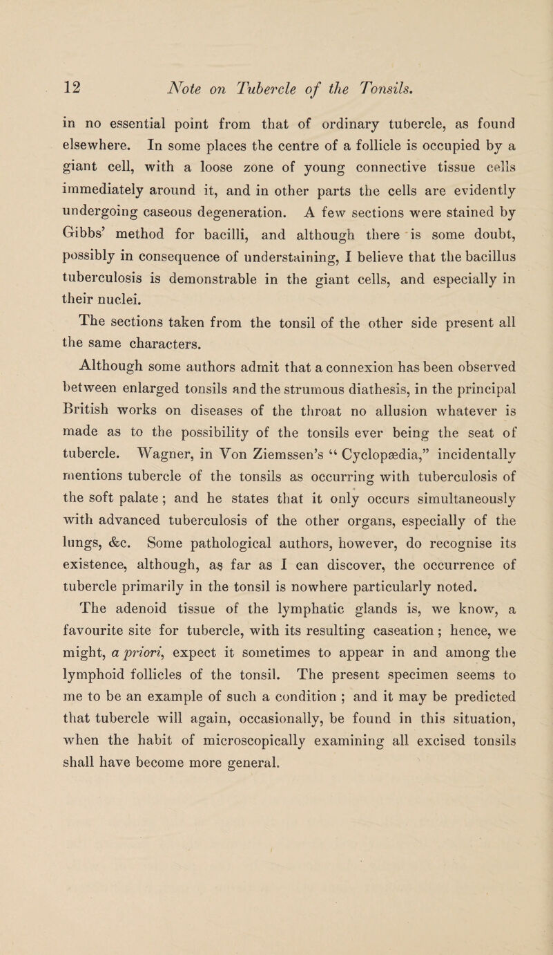 in no essential point from that of ordinary tubercle, as found elsewhere. In some places the centre of a follicle is occupied by a giant cell, with a loose zone of young connective tissue cells immediately around it, and in other parts the cells are evidently undergoing caseous degeneration. A few sections were stained by Gibbs’ method for bacilli, and although there is some doubt, possibly in consequence of understairiing, I believe that the bacillus tuberculosis is demonstrable in the giant cells, and especially in their nuclei. The sections taken from the tonsil of the other side present all the same characters. Although some authors admit that a connexion has been observed between enlarged tonsils and the strumous diathesis, in the principal British works on diseases of the throat no allusion whatever is made as to the possibility of the tonsils ever being the seat of tubercle. Wagner, in Von Ziemssen’s u Cyclopaedia,” incidentally mentions tubercle of the tonsils as occurring with tuberculosis of the soft palate; and he states that it only occurs simultaneously with advanced tuberculosis of the other organs, especially of the lungs, &c. Some pathological authors, however, do recognise its existence, although, as far as I can discover, the occurrence of tubercle primarily in the tonsil is nowhere particularly noted. The adenoid tissue of the lymphatic glands is, we know, a favourite site for tubercle, with its resulting caseation ; hence, we might, a priori, expect it sometimes to appear in and among the lymphoid follicles of the tonsil. The present specimen seems to me to be an example of such a condition ; and it may be predicted that tubercle will again, occasionally, be found in this situation, when the habit of microscopically examining all excised tonsils shall have become more general.