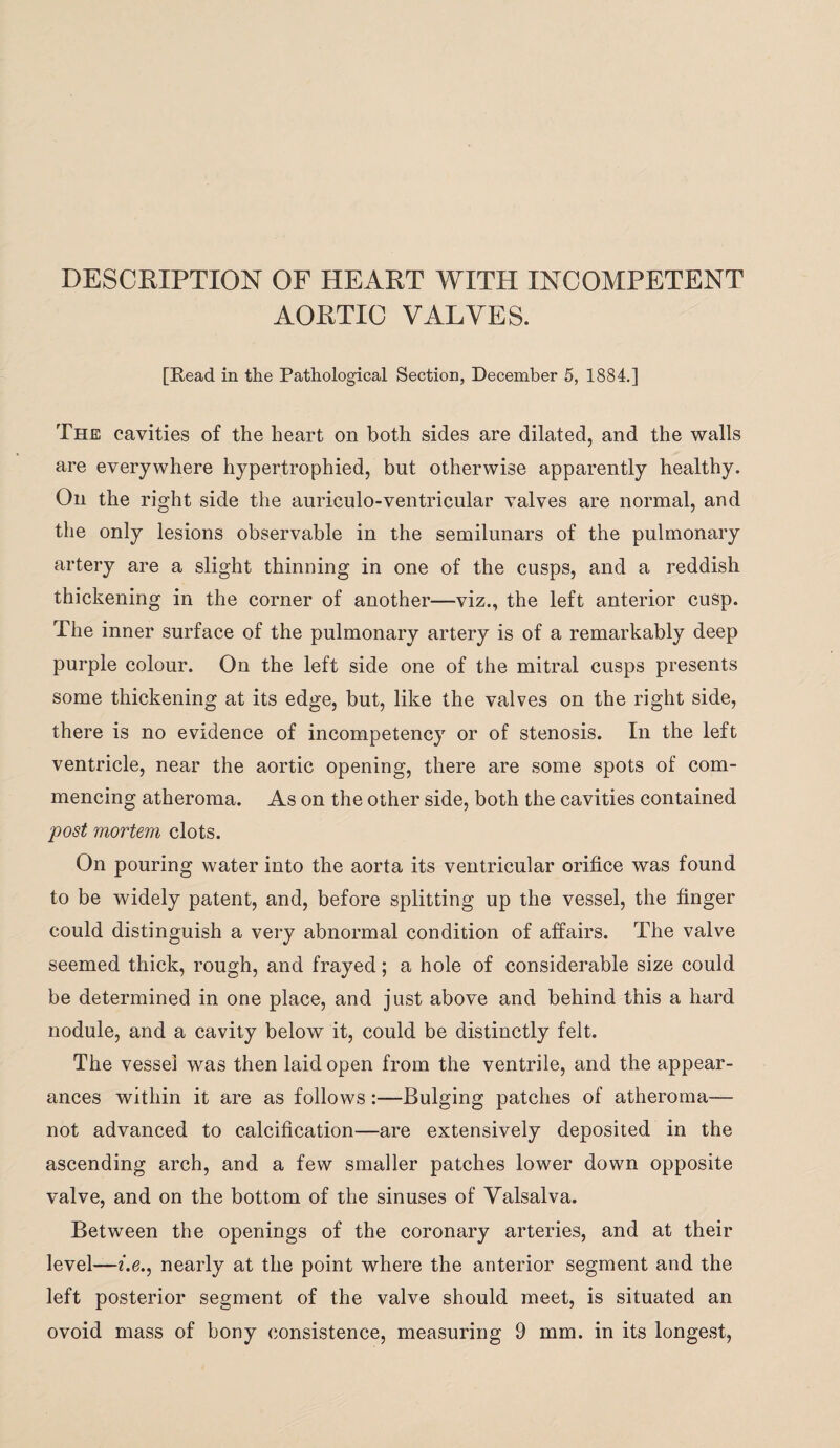 DESCRIPTION OF HEART WITH INCOMPETENT AORTIC VALVES. [Read in the Pathological Section, December 5, 1884.] The cavities of the heart on both sides are dilated, and the walls are everywhere hypertrophied, but otherwise apparently healthy. On the right side the auriculo-ventricular valves are normal, and the only lesions observable in the semilunars of the pulmonary artery are a slight thinning in one of the cusps, and a reddish thickening in the corner of another—viz., the left anterior cusp. The inner surface of the pulmonary artery is of a remarkably deep purple colour. On the left side one of the mitral cusps presents some thickening at its edge, but, like the valves on the right side, there is no evidence of incompetency or of stenosis. In the left ventricle, near the aortic opening, there are some spots of com¬ mencing atheroma. As on the other side, both the cavities contained post mortem clots. On pouring water into the aorta its ventricular orifice was found to be widely patent, and, before splitting up the vessel, the finger could distinguish a very abnormal condition of affairs. The valve seemed thick, rough, and frayed; a hole of considerable size could be determined in one place, and just above and behind this a hard nodule, and a cavity below it, could be distinctly felt. The vessel was then laid open from the ventrile, and the appear¬ ances within it are as follows:—Bulging patches of atheroma— not advanced to calcification—are extensively deposited in the ascending arch, and a few smaller patches lower down opposite valve, and on the bottom of the sinuses of Valsalva. Between the openings of the coronary arteries, and at their level—i.e., nearly at the point where the anterior segment and the left posterior segment of the valve should meet, is situated an