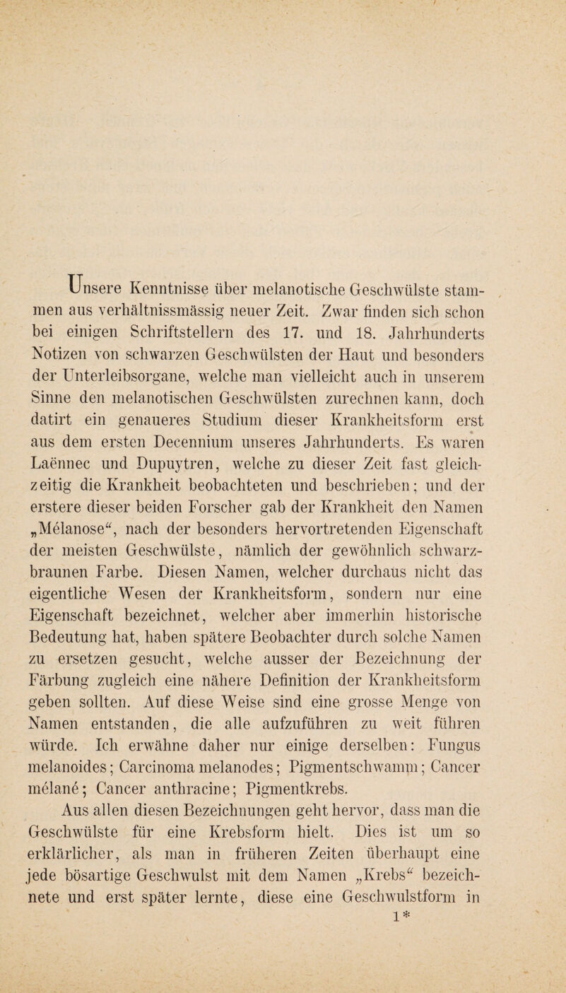 Unsere Kenntnisse über melanotische Geschwülste stam¬ men aus verhältnissmässig neuer Zeit. Zwar finden sich schon bei einigen Schriftstellern des 17. und 18. Jahrhunderts Notizen von schwarzen Geschwülsten der Haut und besonders der Unterleibsorgane, welche man vielleicht auch in unserem Sinne den melanotischen Geschwülsten zurechnen kann, doch datirt ein genaueres Studium dieser Krankheitsform erst * aus dem ersten Decennium unseres Jahrhunderts. Es waren Laennec und Dupuytren, welche zu dieser Zeit fast gleich¬ zeitig die Krankheit beobachteten und beschrieben; und der erstere dieser beiden Forscher gab der Krankheit den Namen „Melanose“, nach der besonders hervortretenden Eigenschaft der meisten Geschwülste, nämlich der gewöhnlich schwarz¬ braunen Farbe. Diesen Namen, welcher durchaus nicht das eigentliche Wesen der Krankheitsform, sondern nur eine Eigenschaft bezeichnet, welcher aber immerhin historische Bedeutung hat, haben spätere Beobachter durch solche Namen zu ersetzen gesucht, welche ausser der Bezeichnung der Färbung zugleich eine nähere Definition der Krankheitsform geben sollten. Auf diese Weise sind eine grosse Menge von Namen entstanden, die alle aufzuführen zu weit führen würde. Ich erwähne daher nur einige derselben: Fungus melanoides; Carcinoma melanodes; Pigmentschwamm; Cancer melane; Cancer anthracine; Pigmentkrebs. Aus allen diesen Bezeichnungen geht hervor, dass man die Geschwülste für eine Krebsform hielt. Dies ist um so erklärlicher, als man in früheren Zeiten überhaupt eine jede bösartige Geschwulst mit dem Namen „Krebs“ bezeich- nete und erst später lernte, diese eine Geschwulstform in