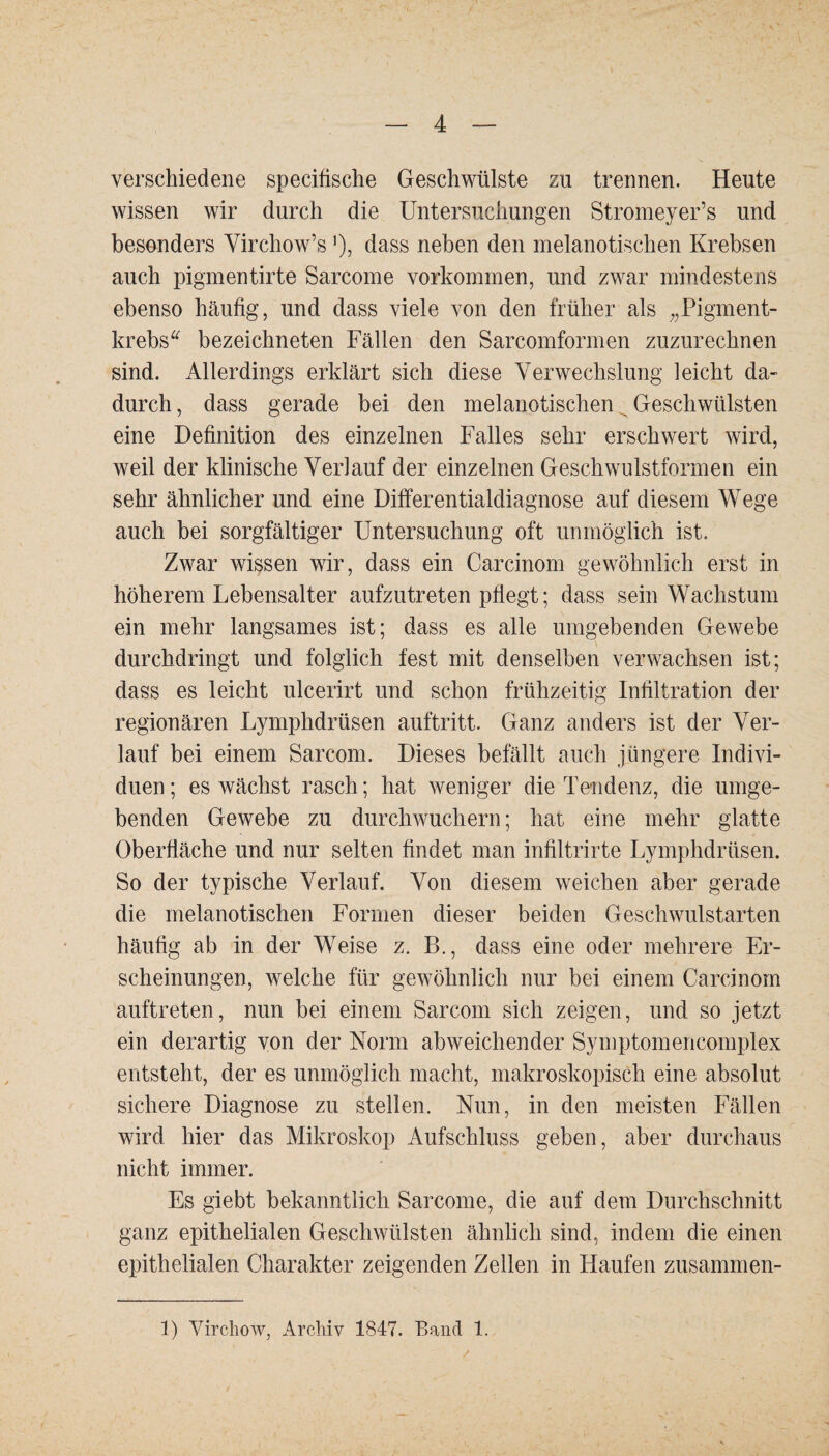 verschiedene specifische Geschwülste zn trennen. Heute wissen wir durch die Untersuchungen Stromeyer’s und besonders Virchow’s ’), dass neben den melanotischen Krebsen auch pigmentirte Sarcome Vorkommen, und zwar mindestens ebenso häufig, und dass viele von den früher als „Pigment¬ krebs“ bezeichneten Fällen den Sarcomfonnen zuzurechnen sind. Allerdings erklärt sich diese Verwechslung leicht da¬ durch , dass gerade bei den melanotischen ^ Geschwülsten eine Definition des einzelnen Falles sehr erschwert wird, weil der klinische Verlauf der einzelnen Geschwulstformen ein sehr ähnlicher und eine Differentialdiagnose auf diesem Wege auch bei sorgfältiger Untersuchung oft unmöglich ist. Zwar wissen wir, dass ein Carcinom gewöhnlich erst in höherem Lebensalter aufzutreten pflegt; dass sein Wachstum ein mehr langsames ist; dass es alle umgebenden Gewebe durchdringt und folglich fest mit denselben verwachsen ist; dass es leicht ulcerirt und schon frühzeitig Infiltration der regionären Lymphdrüsen auftritt. Ganz anders ist der Ver¬ lauf bei einem Sarcom. Dieses befällt auch jüngere Indivi¬ duen ; es wächst rasch; hat weniger die Tendenz, die umge¬ benden Gewebe zu durchwuchern; hat eine mehr glatte Oberfläche und nur selten findet man infiltrirte Lymphdrüsen. So der typische Verlauf. Von diesem weichen aber gerade die melanotischen Formen dieser beiden Geschwulstarten häufig ab in der Weise z. B., dass eine oder mehrere Er¬ scheinungen, welche für gewöhnlich nur bei einem Carcinom auftreten, nun bei einem Sarcom sich zeigen, und so jetzt ein derartig von der Norm abweichender Symptomencomplex entsteht, der es unmöglich macht, makroskopisch eine absolut sichere Diagnose zu stellen. Nun, in den meisten Fällen wird hier das Mikroskop Aufschluss geben, aber durchaus nicht immer. Es giebt bekanntlich Sarcome, die auf dem Durchschnitt ganz epithelialen Geschwülsten ähnlich sind, indem die einen epithelialen Charakter zeigenden Zellen in Haufen zusammen- 1) Virchow, Archiv 1847. Band 1.