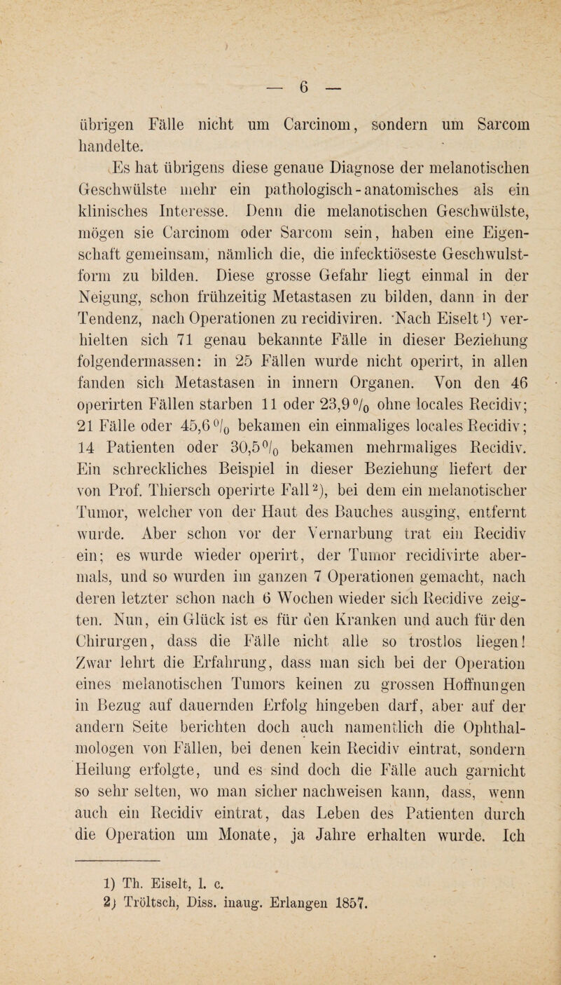 übrigen Fälle nicht um Carcinom, sondern um Sarcorn handelte. Es hat übrigens diese genaue Diagnose der melanotischen Geschwülste mehr ein pathologisch - anatomisches als ein klinisches Interesse. Denn die melanotischen Geschwülste, mögen sie Carcinom oder Sarcom sein, haben eine Eigen¬ schaft gemeinsam, nämlich die, die infecktiöseste Geschwulst¬ form zu bilden. Diese grosse Gefahr liegt einmal in der Neigung, schon frühzeitig Metastasen zu bilden, dann in der Tendenz, nach Operationen zu recidiviren. 'Nach Eiselt 0 ver¬ hielten sich 71 genau bekannte Fälle in dieser Beziehung folgendermassen: in 25 Fällen wurde nicht operirt, in allen fanden sich Metastasen in innern Organen. Von den 46 operirten Fällen starben 11 oder 23,9% ohne locales Recidiv; 21 Fälle oder 45,6% bekamen ein einmaliges locales Recidiv; 14 Patienten oder 30,5 % bekamen mehrmaliges Recidiv. Ein schreckliches Beispiel in dieser Beziehung liefert der von Prof. Thiersch operirte Fall1 2), bei dem ein melanotischer Tumor, welcher von der Haut des Bauches ausging, entfernt wurde. Aber schon vor der Vernarbung trat ein Recidiv ein; es wurde wieder operirt, der Tumor recidivirte aber¬ mals, und so wurden im ganzen 7 Operationen gemacht, nach deren letzter schon nach 6 Wochen wieder sich Recidive zeig¬ ten. Nun, ein Glück ist es für den Kranken und auch für den Chirurgen, dass die Fälle nicht alle so trostlos liegen! Zwar lehrt die Erfahrung, dass man sich bei der Operation eines melanotischen Tumors keinen zu grossen Hoffnungen in Bezug auf dauernden Erfolg hingeben darf, aber auf der andern Seite berichten doch auch namentlich die Ophthal¬ mologen von Fällen, bei denen kein Recidiv eintrat, sondern Heilung erfolgte, und es sind doch die Fälle auch garnicht so sehr selten, wo man sicher nacliweisen kann, dass, wenn auch ein Recidiv eintrat, das Leben des Patienten durch die Operation um Monate, ja Jahre erhalten wurde. Ich 1) Th. Eiselt, 1. c. 2) Tröltseh, Diss. inaug. Erlangen 1857.