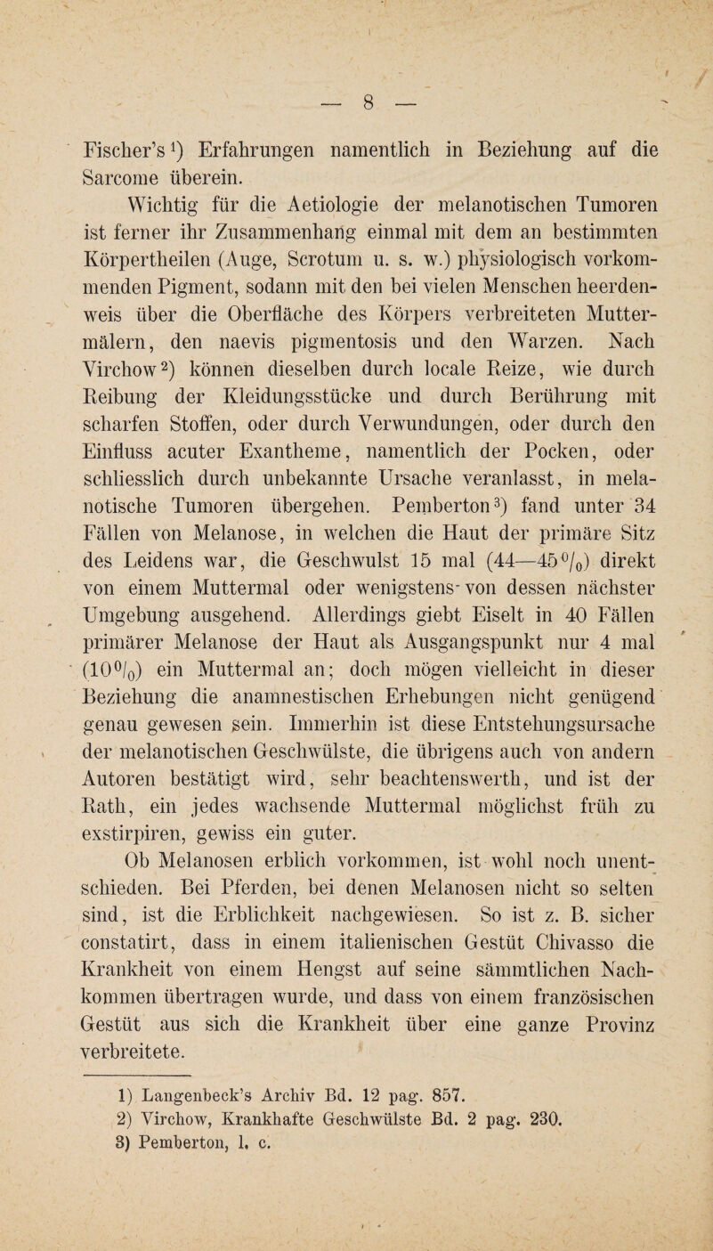 Fischer’s1) Erfahrungen namentlich in Beziehung auf die Sarcome überein. Wichtig für die Aetiologie der melanotischen Tumoren ist ferner ihr Zusammenhang einmal mit dem an bestimmten Körperth eilen (Auge, Sero tum u. s. w.) physiologisch vorkom¬ menden Pigment, sodann mit den bei vielen Menschen heerden- weis über die Oberfläche des Körpers verbreiteten Mutter- mälern, den naevis pigmentosis und den Warzen. Nach Virchow2) können dieselben durch locale Reize, wie durch Reibung der Kleidungsstücke und durch Berührung mit scharfen Stoffen, oder durch Verwundungen, oder durch den Einfluss acuter Exantheme, namentlich der Pocken, oder schliesslich durch unbekannte Ursache veranlasst, in mela- notische Tumoren übergehen. Pemberton3) fand unter 34 Fällen von Melanose, in welchen die Haut der primäre Sitz des Leidens war, die Geschwulst 15 mal (44—45°/0) direkt von einem Muttermal oder wenigstens-von dessen nächster Umgebung ausgehend. Allerdings giebt Eiselt in 40 Fällen primärer Melanose der Haut als Ausgangspunkt nur 4 mal (10°/0) ein Muttermal an; doch mögen vielleicht in dieser Beziehung die anamnestischen Erhebungen nicht genügend genau gewesen sein. Immerhin ist diese Entstehungsursache der melanotischen Geschwülste, die übrigens auch von andern Autoren bestätigt wird, sehr beachtenswerth, und ist der Rath, ein jedes wachsende Muttermal möglichst früh zu exstirpiren, gewiss ein guter. Ob Melanosen erblich Vorkommen, ist wohl noch unent¬ schieden. Bei Pferden, bei denen Melanosen nicht so selten sind, ist die Erblichkeit nachgewiesen. So ist z. B. sicher constatirt, dass in einem italienischen Gestüt Chivasso die Krankheit von einem Hengst auf seine sämmtlichen Nach¬ kommen übertragen wurde, und dass von einem französischen Gestüt aus sich die Krankheit über eine ganze Provinz verbreitete. 1) Langenbeck’s Archiv Bd. 12 pag\ 857. 2) Virchow, Krankhafte Geschwülste Bd. 2 pag. 230. 8) Pemberton, 1, c.