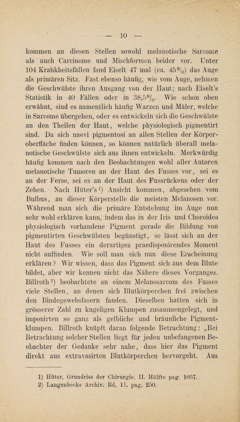 kommen an diesen. Stellen sowohl melanotische Sarcome als auch Carcinome und Mischformen beider vor. Unter 104 Krahkheitsfällen fand Eiselt 47 mal (ca. 45%) das Auge als primären Sitz. Fast ebenso häufig, wie vom Auge, nehmen die Geschwülste ihren Ausgang von der Haut; nach Eiselt’s Statistik in 40 Fällen oder in 38,5%. Wie schon oben erwähnt, sind es namentlich häufig Warzen und Mäler, welche in Sarcome übergehen, oder es entwickeln sich die Geschwülste an den Theilen der Haut, welche physiologisch pigmentirt sind. Da sich naevi pigmentosi an allen Stellen der Körper¬ oberfläche finden können, so können natürlich überall mela- notische Geschwülste sich aus ihnen entwickeln. Merkwürdig häufig kommen nach den Beobachtungen wohl aller Autoren melanotische Tumoren an der Haut des Fusses vor, sei es an der Ferse, sei es an der Haut des Fussrückens oder der Zehen, Nach Hüter’sAnsicht kommen, abgesehen vom Bulbus, an dieser Körperstelle die meisten Melanosen vor. Während man sich die primäre Entstehung im Auge nun sehr wohl erklären kann, indem das in der Iris und Choroidea physiologisch vorhandene Pigment gerade die Bildung von pigmentirten Geschwülsten begünstigt, so lässt sich an der Haut des Fusses ein derartiges praedisponirendes Moment nicht auffinden. Wie soll man sich nun diese Erscheinung erklären? Wir wissen, dass dasPigment sich aus dem Blute bildet, aber wir kennen nicht das Nähere dieses Vorganges. Billroth1 2) beobachtete an einem Melanosarcom des Fusses viele Stellen, an denen sich Blutkörperchen frei zwischen den Bindegewebsfasern fanden. Dieselben hatten sich in grösserer Zahl zu kugeligen Klumpen zusammengelegt, und imponirten so ganz als gelbliche und bräunliche Pigment¬ klumpen. Billroth knüpft daran folgende Betrachtung: „Bei Betrachtung solcher Stellen liegt für jeden unbefangenen Be¬ obachter der Gedanke sehr nahe, dass hier das Pigment direkt aus extravasirten Blutkörperchen hervorgeht. Aus 1) Hüter, Grundriss der Chirurgie. II. Hälfte pag. 1057. 2) Langenbecks Archiv. Bd. 11. pag. 250.