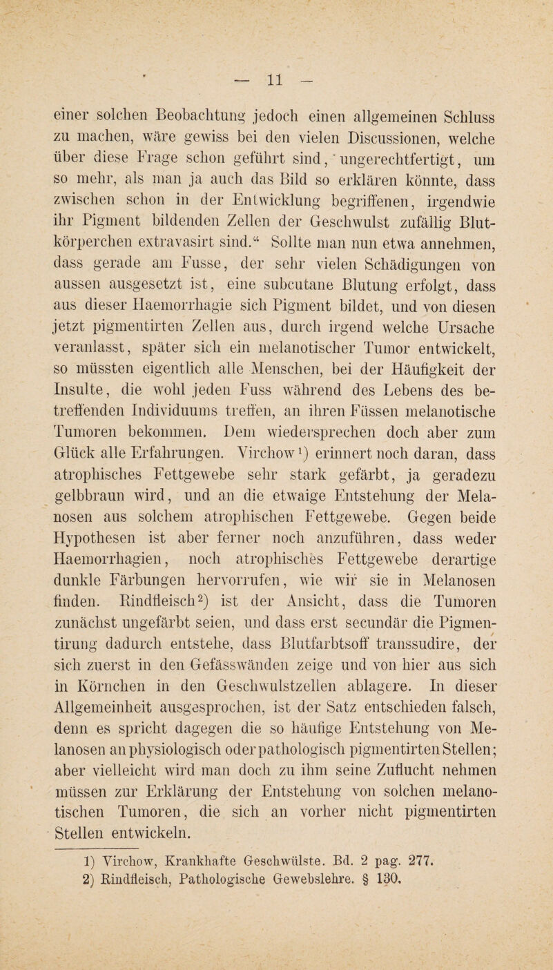 einer solchen Beobachtung jedoch einen allgemeinen Schluss zu machen, wäre gewiss bei den vielen Discussionen, welche über diese Frage schon geführt sind,' ungerechtfertigt, um so mehr, als man ja auch das Bild so erklären könnte, dass zwischen schon in der Entwicklung begriffenen, irgendwie ihr Pigment bildenden Zellen der Geschwulst zufällig Blut¬ körperchen extravasirt sind.“ Sollte man nun etwa annehmen, dass gerade am Busse, der sehr vielen Schädigungen von aussen ausgesetzt ist, eine subcutane Blutung erfolgt, dass aus dieser Haemorrhagie sich Pigment bildet, und von diesen jetzt pigmentirten Zellen aus, durch irgend welche Ursache veranlasst, später sich ein melanotischer Tumor entwickelt, so müssten eigentlich alle Menschen, bei der Häufigkeit der Insulte, die wohl jeden Fuss während des Lebens des be¬ treffenden Individuums treffen, an ihren Füssen melanotische Tumoren bekommen. Dem wiedersprechen doch aber zum Glück alle Erfahrungen. Virchow*) erinnert noch daran, dass atrophisches Fettgewebe sehr stark gefärbt, ja geradezu gelbbraun wird, und an die etwaige Entstehung der Mela¬ nosen aus solchem atrophischen Fettgewebe. Gegen beide Hypothesen ist aber ferner noch anzuführen, dass weder Haemorrhagien, noch atrophisches Fettgewebe derartige dunkle Färbungen hervorrufen, wie wir sie in Melanosen finden. Bindfleisch1 2) ist der Ansicht, dass die Tumoren zunächst ungefärbt seien, und dass erst secundär die Pigmen- tirung dadurch entstehe, dass Blutfarbtsoff transsudire, der sich zuerst in den Gefässwänden zeige und von hier aus sich in Körnchen in den Geschwulstzellen ablagere. In dieser Allgemeinheit ausgesprochen, ist der Satz entschieden falsch, denn es spricht dagegen die so häufige Entstehung von Me¬ lanosen an physiologisch oder pathologisch pigmentirten Stellen; aber vielleicht wird man doch zu ihm seine Zuflucht nehmen müssen zur Erklärung der Entstehung von solchen melano- tischen Tumoren, die sich an vorher nicht pigmentirten Stellen entwickeln. 1) Virchow, Krankhafte Geschwülste. Bd. 2 pag. 277. 2) Bindfleisch, Pathologische Gewebslehre. § 130.