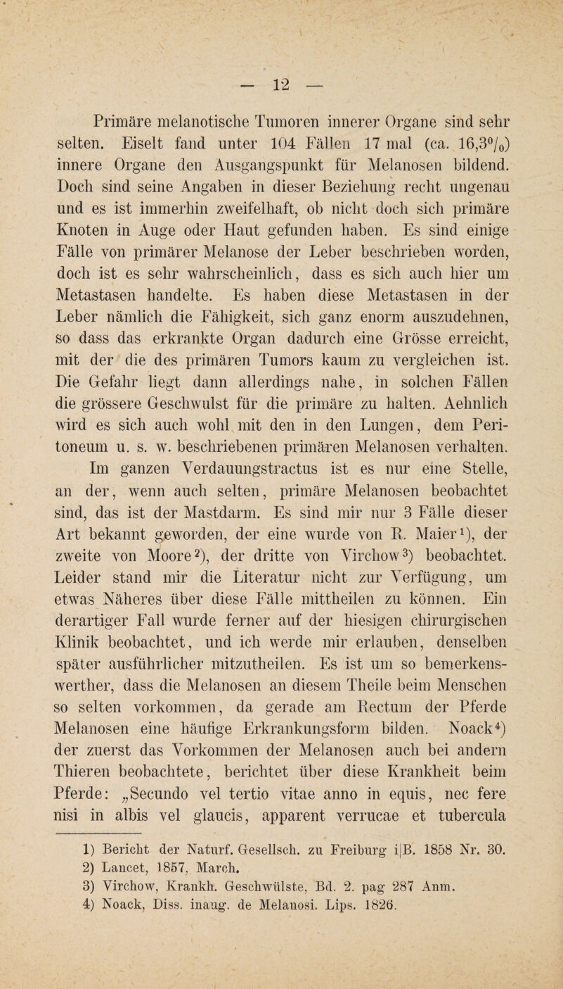 Primäre melanotische Tumoren innerer Organe sind sehr selten. Eiselt fand unter 104 Fällen 17 mal (ca. 16,3%) innere Organe den Ausgangspunkt für Melanosen bildend. Doch sind seine Angaben in dieser Beziehung recht ungenau und es ist immerhin zweifelhaft, ob nicht doch sich primäre Knoten in Auge oder Haut gefunden haben. Es sind einige Fälle von primärer Melanose der Leber beschrieben worden, doch ist es sehr wahrscheinlich, dass es sich auch hier um Metastasen handelte. Es haben diese Metastasen in der Leber nämlich die Fähigkeit, sich ganz enorm auszudehnen, so dass das erkrankte Organ dadurch eine Grösse erreicht, mit der die des primären Tumors kaum zu vergleichen ist. Die Gefahr liegt dann allerdings nahe, in solchen Fällen die grössere Geschwulst für die primäre zu halten. Aelmlich wird es sich auch wohl mit den in den Lungen, dem Peri¬ toneum u. s. w. beschriebenen primären Melanosen verhalten. Im ganzen Verdauungstractus ist es nur eme Stelle, an der, wenn auch selten, primäre Melanosen beobachtet sind, das ist der Mastdarm. Es sind mir nur 3 Fälle dieser Art bekannt geworden, der eine wurde von R. Maier1), der zweite von Moore2), der dritte von Yirchow3) beobachtet. Leider stand mir die Literatur nicht zur Verfügung, um etwas Näheres über diese Fälle mittheilen zu können. Ein derartiger Fall wurde ferner auf der hiesigen chirurgischen Klinik beobachtet, und ich werde mir erlauben, denselben später ausführlicher mitzutheilen. Es ist um so bemerkens- werther, dass die Melanosen an diesem Theile beim Menschen so selten Vorkommen, da gerade am Rectum der Pferde Melanosen eine häufige Erkrankungsform bilden. Noack4) der zuerst das Vorkommen der Melanosen auch bei andern Thieren beobachtete, berichtet über diese Krankheit beim Pferde: „Secundo vel tertio vitae anno in equis, nec fere nisi in albis vel glaucis, apparent verrucae et tubercula 1) Bericht der Naturf. Gesellsch. zu Freiburg i|B. 1858 Nr. 30. 2) Lancet, 1857, March. 3) Virchow, Krankh. Geschwülste, Bd. 2. pag 287 Anm. 4) Noack, Diss. inaug. de Melauosi. Lips. 1826.