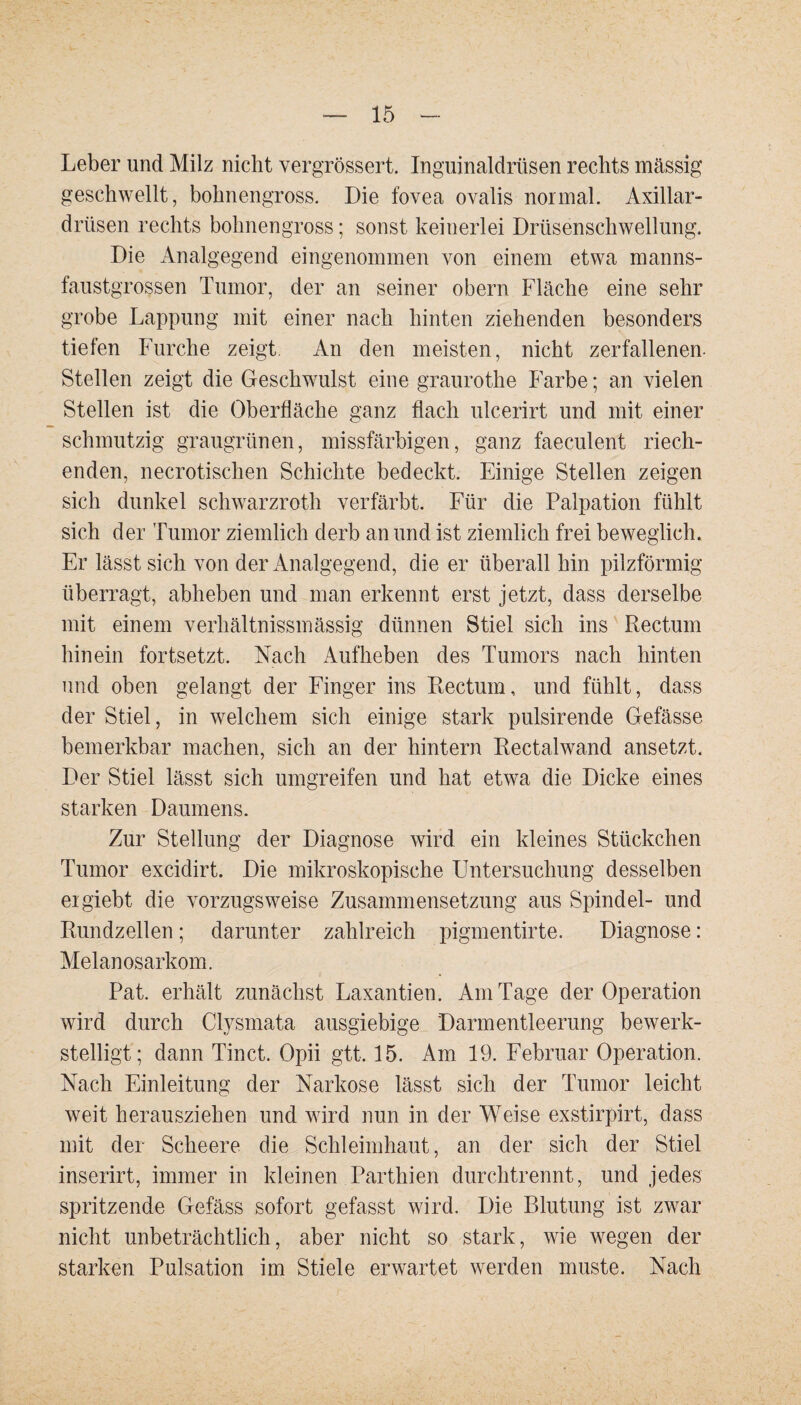 Leber und Milz nicht vergrössert. Inguinaldrüsen rechts massig geschwellt, bohnengross. Die fovea ovalis normal. Axillar¬ drüsen rechts bohnengross; sonst keinerlei Drüsenschwellung. Die Analgegend eingenommen von einem etwa manns¬ faustgrossen Tumor, der an seiner obern Fläche eine sehr grobe Lappung mit einer nach hinten ziehenden besonders tiefen Furche zeigt An den meisten, nicht zerfallenen Stellen zeigt die Geschwulst eine graurothe Farbe; an vielen Stellen ist die Oberfläche ganz flach ulcerirt und mit einer schmutzig graugrünen, missfärbigen, ganz faeculent riech¬ enden, necrotischen Schichte bedeckt. Einige Stellen zeigen sich dunkel schwarzroth verfärbt. Für die Palpation fühlt sich der Tumor ziemlich derb an und ist ziemlich frei beweglich. Er lässt sich von der Analgegend, die er überall hin pilzförmig überragt, abheben und man erkennt erst jetzt, dass derselbe mit einem verhältnissmässig dünnen Stiel sich ins Rectum hinein fortsetzt. Nach Aufheben des Tumors nach hinten und oben gelangt der Finger ins Rectum, und fühlt, dass der Stiel, in welchem sich einige stark pulsirende Gefässe bemerkbar machen, sich an der hintern Rectalwand ansetzt. Der Stiel lässt sich umgreifen und hat etwa die Dicke eines starken Daumens. Zur Stellung der Diagnose wird ein kleines Stückchen Tumor excidirt. Die mikroskopische Untersuchung desselben eigiebt die vorzugsweise Zusammensetzung aus Spindel- und Rundzellen; darunter zahlreich pigmentirte. Diagnose: Melanosarkom. Pat. erhält zunächst Laxantien. Am Tage der Operation wird durch Clysmata ausgiebige Darmentleerung bewerk¬ stelligt; dann Tinct. Opii gtt. 15. Am 19. Februar Operation. Nach Einleitung der Narkose lässt sich der Tumor leicht weit herausziehen und wird nun in der Weise exstirpirt, dass mit der Scheere die Schleimhaut, an der sich der Stiel inserirt, immer in kleinen Parthien durchtrennt, und jedes spritzende Gefäss sofort gefasst wird. Die Blutung ist zwar nicht unbeträchtlich, aber nicht so stark, wie wegen der starken Pulsation im Stiele erwartet werden muste. Nach