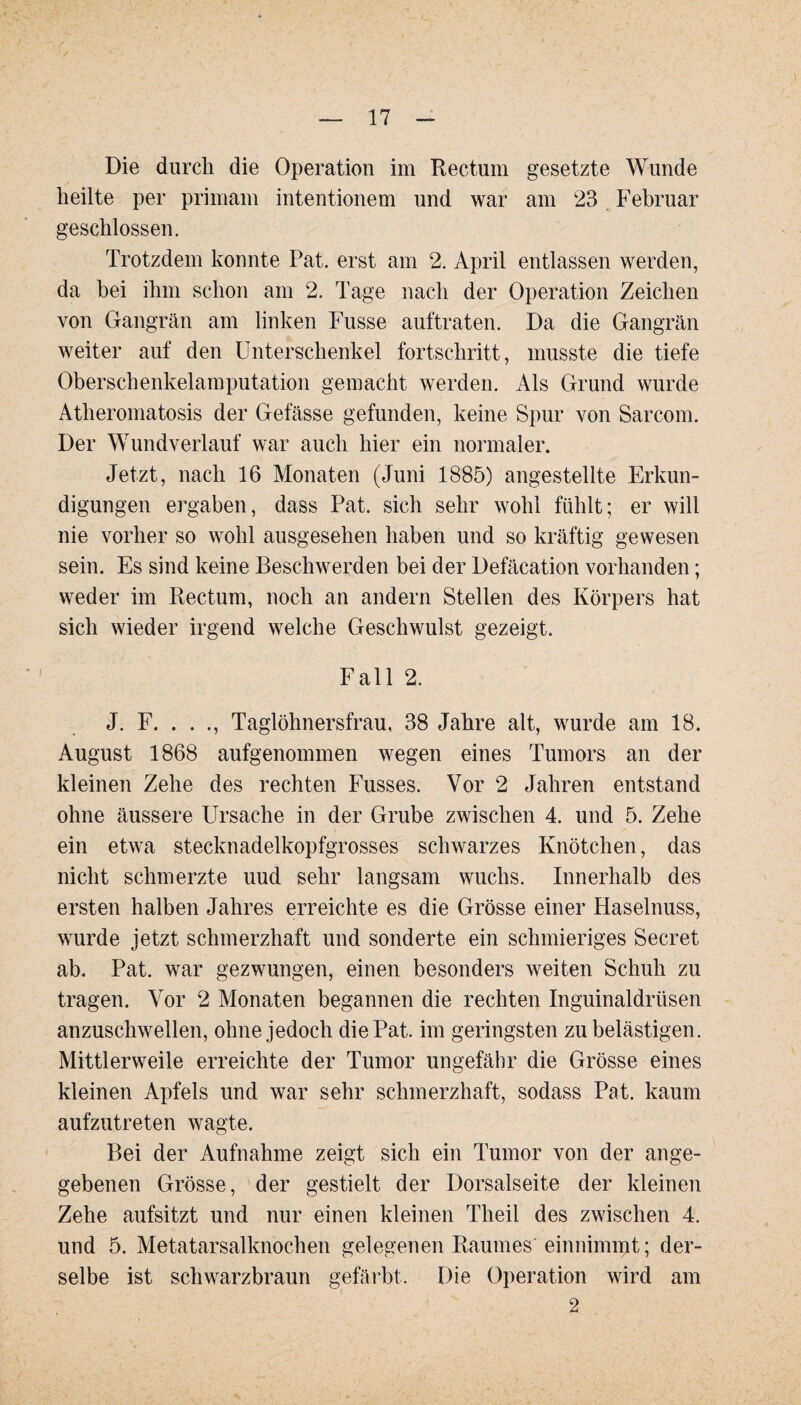 Die durch die Operation im Rectum gesetzte Wunde heilte per primam intentionem und war am 23 Februar geschlossen. Trotzdem konnte Pat. erst am 2. April entlassen werden, da bei ihm schon am 2. Tage nach der Operation Zeichen von Gangrän am linken Fusse auftraten. Da die Gangrän weiter auf den Unterschenkel fortschritt, musste die tiefe Oberschenkelamputation gemacht werden. Als Grund wurde Atheromatosis der Gefässe gefunden, keine Spur von Sarcom. Der Wundverlauf war auch hier ein normaler. Jetzt, nach 16 Monaten (Juni 1885) angestellte Erkun¬ digungen ergaben, dass Pat. sich sehr wohl fühlt; er will nie vorher so wohl ausgesehen haben und so kräftig gewesen sein. Es sind keine Beschwerden bei der Defäcation vorhanden; weder im Rectum, noch an andern Stellen des Körpers hat sich wieder irgend welche Geschwulst gezeigt. Fall 2. J. F. . . ., Taglöhnersfrau, 38 Jahre alt, wurde am 18. August 1868 aufgenommen wegen eines Tumors an der kleinen Zehe des rechten Fusses. Vor 2 Jahren entstand ohne äussere Ursache in der Grube zwischen 4. und 5. Zehe ein etwa stecknadelkopfgrosses schwarzes Knötchen, das nicht schmerzte uud sehr langsam wuchs. Innerhalb des ersten halben Jahres erreichte es die Grösse einer Haselnuss, wurde jetzt schmerzhaft und sonderte ein schmieriges Secret ab. Pat. war gezwungen, einen besonders weiten Schuh zu tragen. Vor 2 Monaten begannen die rechten Inguinaldrüsen anzuschwellen, ohne jedoch die Pat. im geringsten zu belästigen. Mittlerweile erreichte der Tumor ungefähr die Grösse eines kleinen Apfels und war sehr schmerzhaft, sodass Pat. kaum aufzutreten wagte. Bei der Aufnahme zeigt sich ein Tumor von der ange¬ gebenen Grösse, der gestielt der Dorsalseite der kleinen Zehe aufsitzt und nur einen kleinen Theil des zwischen 4. und 5. Metatarsalknochen gelegenen Raumes einnimmt; der¬ selbe ist schwarzbraun gefärbt. Die Operation wird am 2