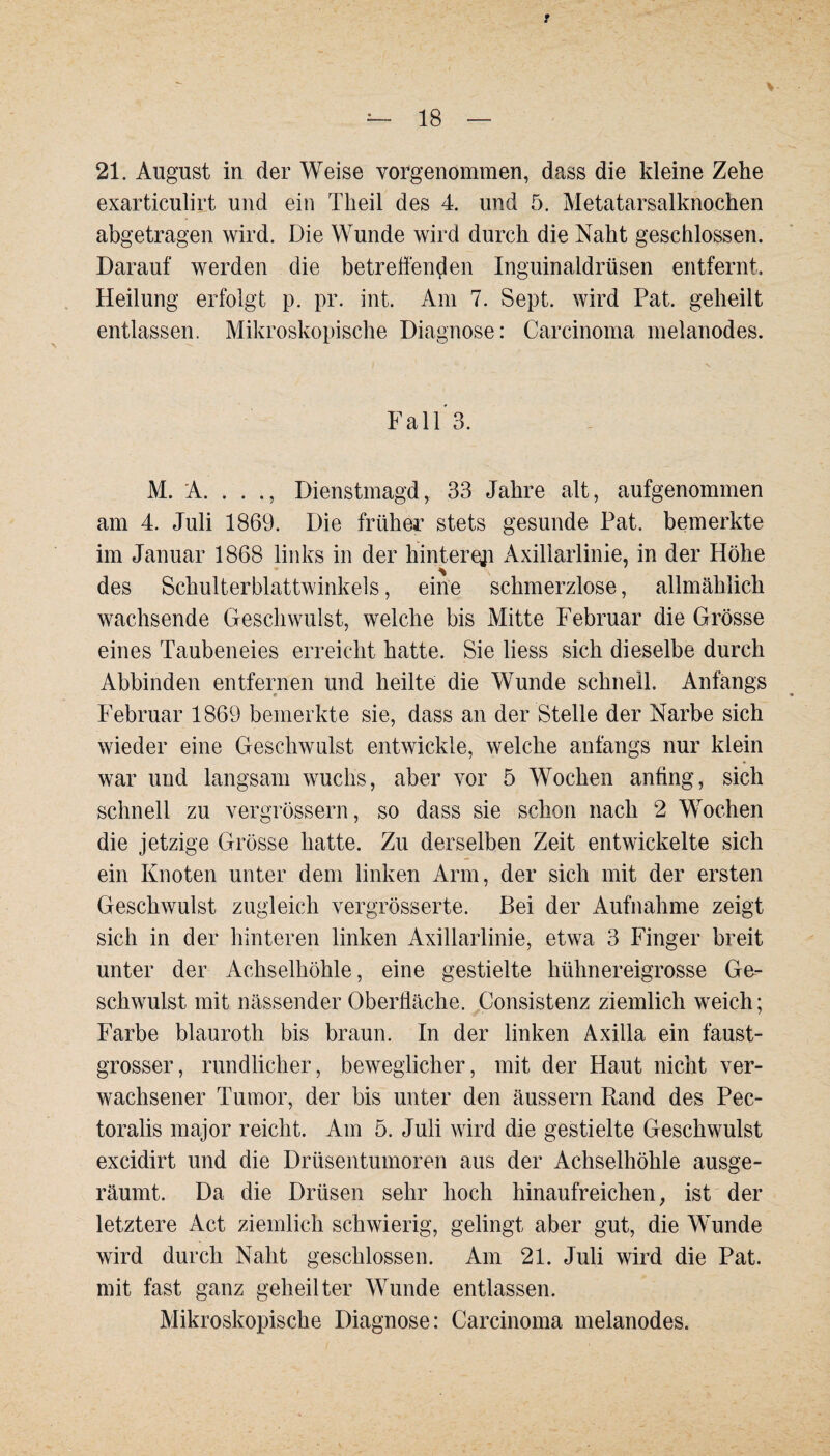 t 18 — 21. August in der Weise vorgenommen, dass die kleine Zehe exarticulirt und ein Theil des 4. und 5. Metatarsalknochen abgetragen wird. Die Wunde wird durch die Naht geschlossen. Darauf werden die betreffenden Inguinaldrüsen entfernt. Heilung erfolgt p. pr. int. Am 7. Sept. wird Pat. geheilt entlassen. Mikroskopische Diagnose: Carcinoma melanodes. Fall 3. M. A. . . ., Dienstmagd, 33 Jahre alt, aufgenommen am 4. Juli 1869. Die früher stets gesunde Pat. bemerkte im Januar 1868 links in der hintere^ Axillarlinie, in der Höhe des Schulterblattwinkels, eine schmerzlose, allmählich wachsende Geschwulst, welche bis Mitte Februar die Grösse eines Taubeneies erreicht hatte. Sie liess sich dieselbe durch Abbinden entfernen und heilte die Wunde schnell. Anfangs Februar 1869 bemerkte sie, dass an der Stelle der Narbe sich wieder eine Geschwulst entwickle, welche anfangs nur klein war und langsam wuchs, aber vor 5 Wochen anfing, sich schnell zu vergrössern, so dass sie schon nach 2 Wochen die jetzige Grösse hatte. Zu derselben Zeit entwickelte sich ein Knoten unter dem linken Arm, der sich mit der ersten Geschwulst zugleich vergrösserte. Bei der Aufnahme zeigt sich in der hinteren linken Axillarlinie, etwa 3 Finger breit unter der Achselhöhle, eine gestielte hühnereigrosse Ge¬ schwulst mit nässender Oberfläche. Consistenz ziemlich weich; Farbe blauroth bis braun. In der linken Axilla ein faust- grosser, rundlicher, beweglicher, mit der Haut nicht ver¬ wachsener Tumor, der bis unter den äussern Rand des Pec- toralis major reicht. Am 5. Juli wird die gestielte Geschwulst excidirt und die Drüsentumoren aus der Achselhöhle ausge¬ räumt. Da die Drüsen sehr hoch hinaufreichen, ist der letztere Act ziemlich schwierig, gelingt aber gut, die Wunde wird durch Naht geschlossen. Am 21. Juli wird die Pat. mit fast ganz geheilter Wunde entlassen. Mikroskopische Diagnose: Carcinoma melanodes.