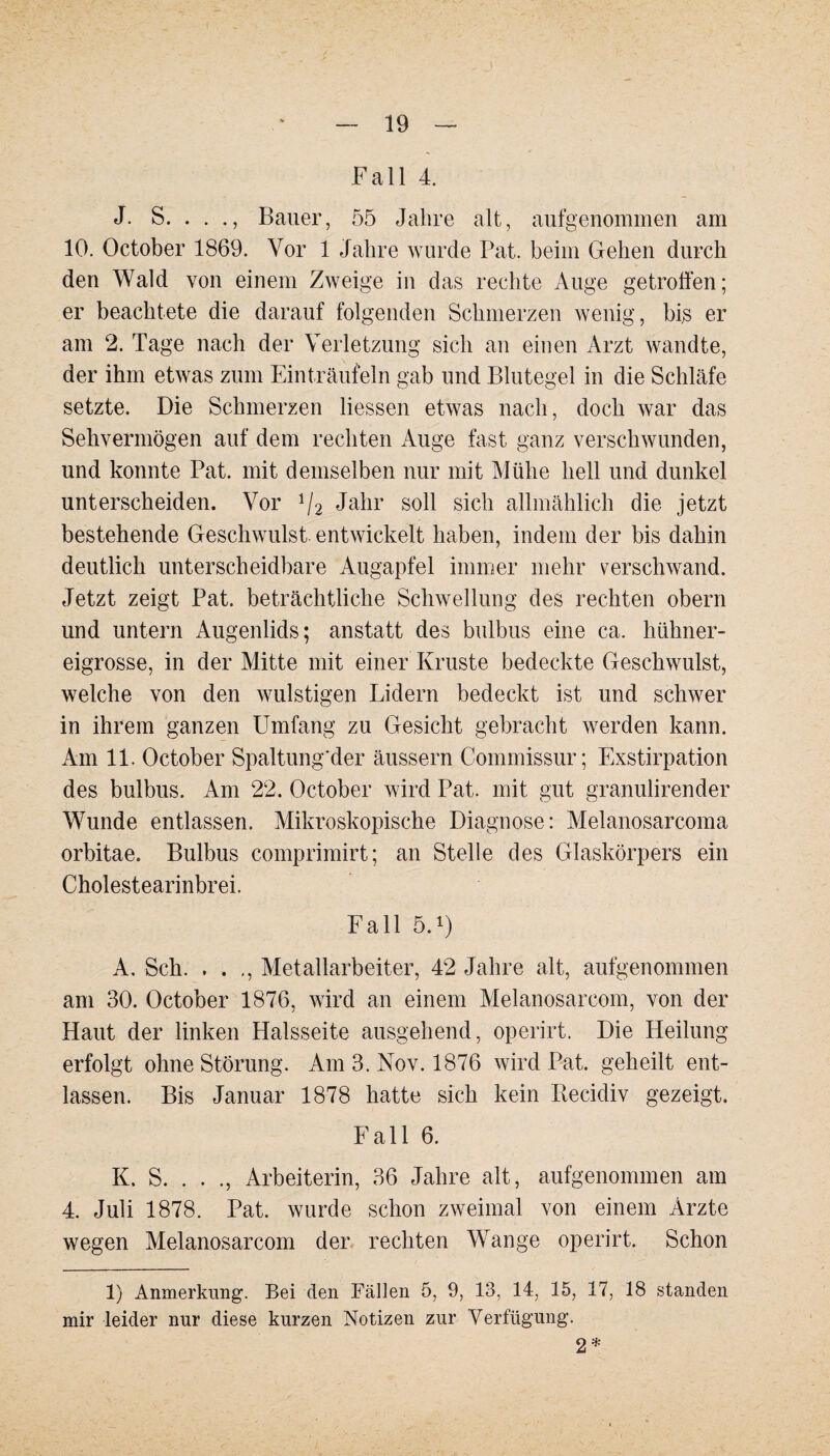 Fall 4. J. S. . . Bauer, 55 Jahre alt, aufgenommen am 10. October 1869. Vor 1 Jahre wurde Pat. beim Gehen durch den Wald von einem Zweige in das rechte Auge getroffen; er beachtete die darauf folgenden Schmerzen wenig, bis er am 2. Tage nach der Verletzung sich an einen Arzt wandte, der ihm etwas zum Einträufeln gab und Blutegel in die Schläfe setzte. Die Schmerzen dessen etwas nach, doch war das Sehvermögen auf dem rechten Auge fast ganz verschwunden, und konnte Pat. mit demselben nur mit Mühe hell und dunkel unterscheiden. Vor 1f2 Jahr soll sich allmählich die jetzt bestehende Geschwulst entwickelt haben, indem der bis dahin deutlich unterscheidbare Augapfel immer mehr verschwand. Jetzt zeigt Pat. beträchtliche Schwellung des rechten obern und untern Augenlids; anstatt des bulbus eine ca. hühner¬ eigrosse, in der Mitte mit einer Kruste bedeckte Geschwulst, welche von den wulstigen Lidern bedeckt ist und schwer in ihrem ganzen Umfang zu Gesicht gebracht werden kann. Am 11. October Spaltung'der äussern Commissur; Exstirpation des bulbus. Am 22. October wird Pat. mit gut granulirender Wunde entlassen. Mikroskopische Diagnose: Melanosarcoma orbitae. Bulbus comprimirt; an Stelle des Glaskörpers ein Cholestearinbrei. Fall 5.1) A, Sch. . . ., Metallarbeiter, 42 Jahre alt, aufgenommen am 30. October 1876, wird an einem Melanosarcom, von der Haut der linken Halsseite ausgehend, operirt. Die Heilung erfolgt ohne Störung. Am 3. Nov. 1876 wird Pat. geheilt ent¬ lassen. Bis Januar 1878 hatte sich kein Becidiv gezeigt. Fall 6. K. S. . . ., Arbeiterin, 36 Jahre alt, aufgenommen am 4. Juli 1878. Pat. wurde schon zweimal von einem Ärzte wegen Melanosarcom der rechten Wange operirt. Schon 1) Anmerkung. Bei den Fällen 5, 9, 13, 14, 15, 17, 18 standen mir leider nur diese kurzen Notizen zur Verfügung. 2*