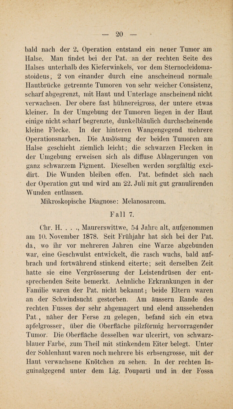 bald nach der 2. Operation entstand ein neuer Tumor am Halse. Man findet bei der Pat. an der rechten Seite des Halses unterhalb des Kieferwinkels, vor dem Sternocleidoma- stoideus, 2 von einander durch eine anscheinend normale Hautbrücke getrennte Tumoren von sehr weicher Consistenz, scharf abgegrenzt, mit Haut und Unterlage anscheinend nicht verwachsen. Der obere fast hühnereigross, der untere etwas kleiner. In der Umgebung der Tumoren liegen in der Haut einige nicht scharf begrenzte, dunkelbläulich durchscheinende kleine Flecke. In der hinteren Wangengegend mehrere Operationsnarben. Die Auslösung der beiden Tumoren am Halse geschieht ziemlich leicht; die schwarzen Flecken in der Umgebung erweisen sich als diffuse Ablagerungen von ganz schwarzem Pigment. Dieselben werden sorgfältig exci- dirt. Die Wunden bleiben offen. Pat. befindet sich nach der Operation gut und wird am 22. Juli mit gut granulirenden Wunden entlassen. Mikroskopische Diagnose: Melanosarcom. Fall 7. Chr. H. . . ., Maurerswittwe, 54 Jahre alt, aufgenommen am 10. November 1878. Seit Frühjahr hat sich bei der Pat. da, wo ihr vor mehreren Jahren eine Warze abgebunden war, eine Geschwulst entwickelt, die rasch wuchs, bald auf- bracli und fortwährend stinkend eiterte; seit derselben Zeit hatte sie eine Vergrösserung der Leistendrüsen der ent¬ sprechenden Seite bemerkt. Aehnliche Erkrankungen in der Familie waren der Pat. nicht bekannt; beide Eltern waren an der Schwindsucht gestorben. Am äussern Rande des rechten Fusses der sehr abgemagert und elend aussehenden Pat , näher der Ferse zu gelegen, befand sich ein etwa apfelgrosser, über die Oberfläche pilzförmig hervorragender Tumor. Die Oberfläche desselben war ulcerirt, von schwarz¬ blauer Farbe, zum Theil mit stinkendem Eiter belegt. Unter der Sohlenhaut waren noch mehrere bis erbsengrosse, mit der Haut verwachsene Knötchen zu sehen. In der rechten In¬ guinalgegend unter dem Lig. Pouparti und in der Fossa /