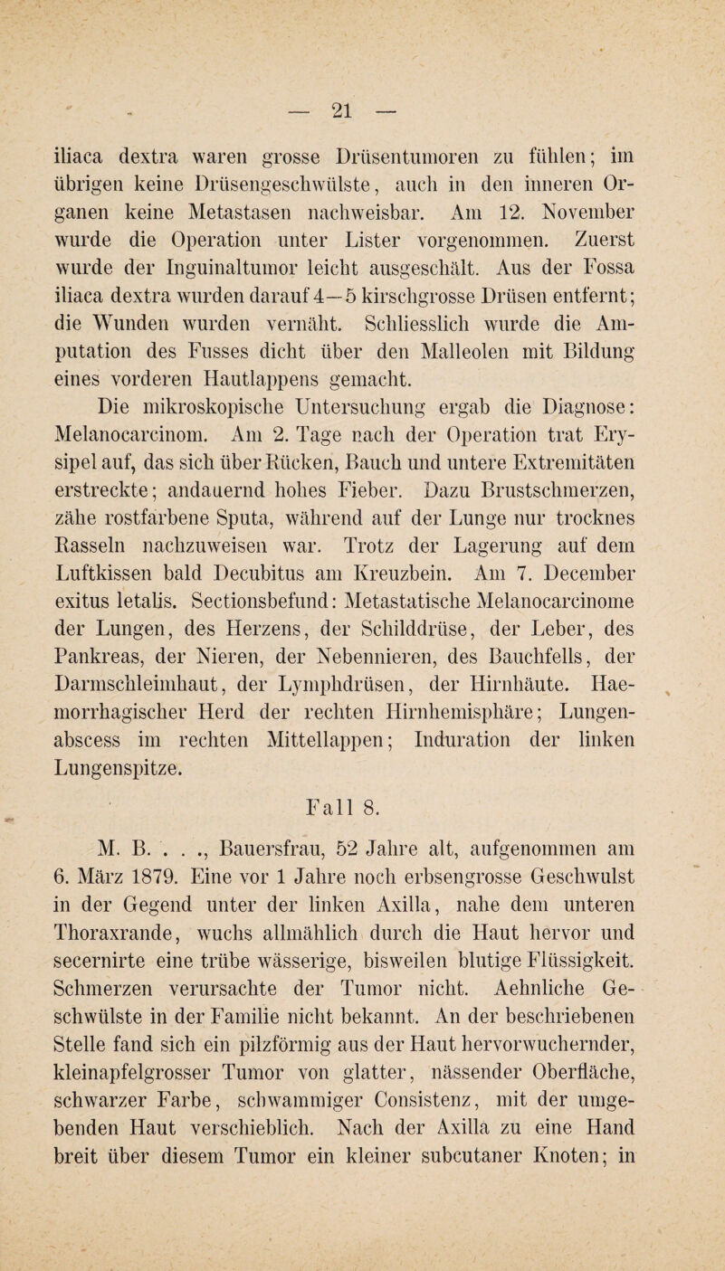 iliaca dextra waren grosse Drüsentumoren zu fühlen; im übrigen keine Drüsengeschwülste, auch in den inneren Or¬ ganen keine Metastasen nachweisbar. Am 12. November wurde die Operation unter Lister vorgenommen. Zuerst wurde der Inguinaltumor leicht ausgeschält. Aus der Fossa iliaca dextra wurden darauf 4—5 kirschgrosse Drüsen entfernt; die Wunden wurden vernäht. Schliesslich wurde die Am¬ putation des Fusses dicht über den Malleolen mit Bildung eines vorderen Hautlappens gemacht. Die mikroskopische Untersuchung ergab die Diagnose: Melanocarcinom. Am 2. Tage nach der Operation trat Ery¬ sipel auf, das sich über Bücken, Bauch und untere Extremitäten erstreckte; andauernd hohes Fieber. Dazu Brustschmerzen, zähe rostfarbene Sputa, während auf der Lunge nur trocknes Bassein nachzuweisen war. Trotz der Lagerung auf dem Luftkissen bald Decubitus am Kreuzbein. Am 7. December exitus letalis. Sectionsbefund: Metastatische Melanocarcinome der Lungen, des Herzens, der Schilddrüse, der Leber, des Pankreas, der Nieren, der Nebennieren, des Bauchfells, der Darmschleimhaut, der Lymphdrüsen, der Hirnhäute. Ilae- morrhagischer Herd der rechten Hirnhemisphäre; Lungen- abscess im rechten Mittellappen; Induration der linken Lungenspitze. Fall 8. M. B. . . ., Bauersfrau, 52 Jahre alt, aufgenommen am 6. März 1879. Eine vor 1 Jahre noch erbsengrosse Geschwulst in der Gegend unter der linken Axilla, nahe dem unteren Thoraxrande, wuchs allmählich durch die Haut hervor und secernirte eine trübe wässerige, bisweilen blutige Flüssigkeit. Schmerzen verursachte der Tumor nicht. Aehnliche Ge¬ schwülste in der Familie nicht bekannt. An der beschriebenen Stelle fand sich ein pilzförmig aus der Haut hervorwuchernder, kleinapfelgrosser Tumor von glatter, nässender Oberfläche, schwarzer Farbe, schwammiger Consistenz, mit der umge¬ benden Haut verschieblich. Nach der Axilla zu eine Hand breit über diesem Tumor ein kleiner subcutaner Knoten; in