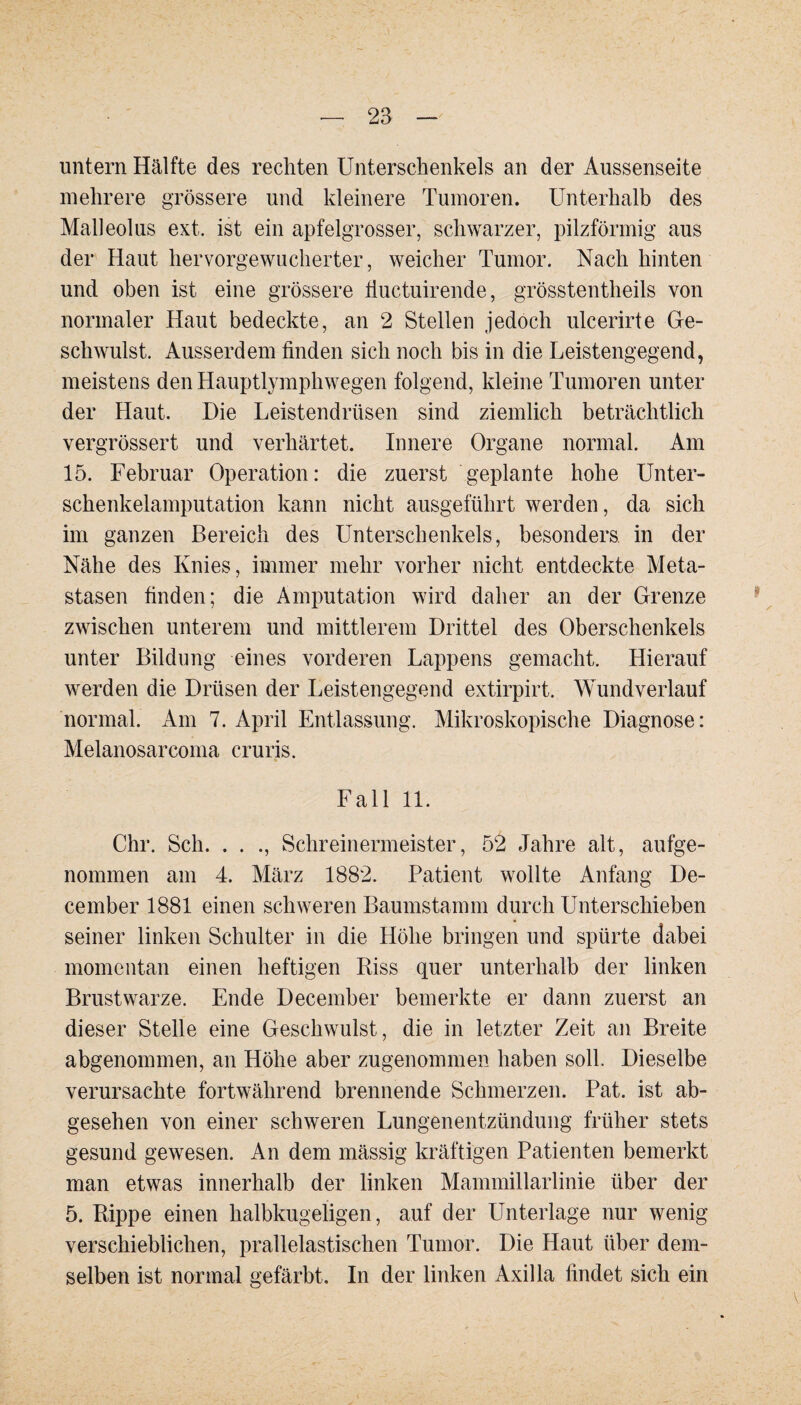 untern Hälfte des rechten Unterschenkels an der Aussenseite mehrere grössere und kleinere Tumoren. Unterhalb des Malleolus ext. ist ein apfelgrosser, schwarzer, pilzförmig aus der Haut hervorgewucherter, weicher Tumor. Nach hinten und oben ist eine grössere fluctuirende, grösstentheils von normaler Haut bedeckte, an 2 Stellen jedoch ulcerirte Ge¬ schwulst. Ausserdem finden sich noch bis in die Leistengegend, meistens den Hauptlymphwegen folgend, kleine Tumoren unter der Haut. Die Leistendrüsen sind ziemlich beträchtlich vergrössert und verhärtet. Innere Organe normal. Am 15. Februar Operation: die zuerst geplante hohe Unter¬ schenkelamputation kann nicht ausgeführt werden, da sich im ganzen Bereich des Unterschenkels, besonders in der Nähe des Knies, immer mehr vorher nicht entdeckte Meta¬ stasen finden; die Amputation wird daher an der Grenze zwischen unterem und mittlerem Drittel des Oberschenkels unter Bildung eines vorderen Lappens gemacht. Hierauf werden die Drüsen der Leistengegend extirpirt. Wundverlauf normal. Am 7. April Entlassung. Mikroskopische Diagnose: Melanosarcoma cruris. Fall 11. Chr. Sch. . . ., Schreinermeister, 52 Jahre alt, aufge¬ nommen am 4. März 1882. Patient wollte Anfang De- cember 1881 einen schweren Baumstamm durch Unterschieben seiner linken Schulter in die Höhe bringen und spürte dabei momentan einen heftigen Riss quer unterhalb der linken Brustwarze. Ende December bemerkte er dann zuerst an dieser Stelle eine Geschwulst, die in letzter Zeit an Breite abgenommen, an Höhe aber zugenommen haben soll. Dieselbe verursachte fortwährend brennende Schmerzen. Pat. ist ab¬ gesehen von einer schweren Lungenentzündung früher stets gesund gewesen. An dem mässig kräftigen Patienten bemerkt man etwas innerhalb der linken Mammillarlinie über der 5. Rippe einen halbkugeligen, auf der Unterlage nur wenig verschieblichen, prallelastischen Tumor. Die Haut über dem¬ selben ist normal gefärbt. In der linken Axilla findet sich ein