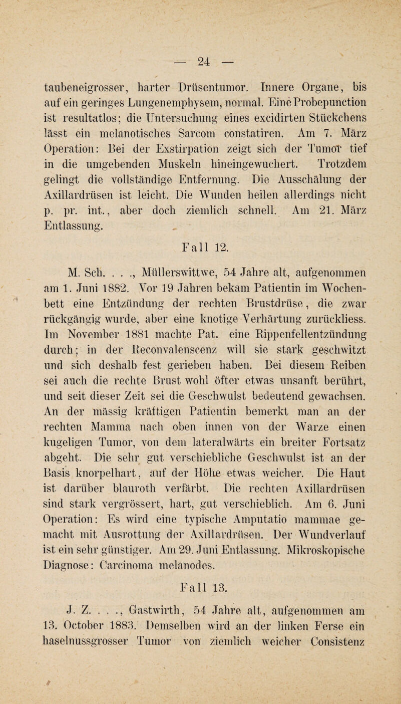 taubeneigrosser, harter Drüsentumor. Innere Organe, bis auf ein geringes Lungenemphysem, normal. EineProbepunction ist resultatlos; die Untersuchung eines excidirten Stückchens lässt ein melanotisches Sarcom constatiren. Am 7. März Operation: Bei der Exstirpation zeigt sich der Tumor tief in die umgebenden Muskeln hineingewuchert. Trotzdem gelingt die vollständige Entfernung. Die Ausschälung der Axillardrüsen ist leicht. Die Wunden heilen allerdings nicht p. pr. int., aber doch ziemlich schnell. Am 21. März Entlassung. Fall 12. M. Sch. . . ., Miillerswittwe, 54 Jahre alt, aufgenommen am 1. Juni 1882. Vor 19 Jahren bekam Patientin im Wochen¬ bett eine Entzündung der rechten Brustdrüse, die zwar rückgängig wurde, aber eine knotige Verhärtung zurückliess. Im November 1881 machte Pat. eine Rippenfellentzündung durch; in der Reconvalenscenz will sie stark geschwitzt und sich deshalb fest gerieben haben. Bei diesem Reiben sei auch die rechte Brust wohl öfter etwas unsanft berührt, und seit dieser Zeit sei die Geschwulst bedeutend gewachsen. An der mässig kräftigen Patientin bemerkt man an der rechten Mamma nach oben innen von der Warze einen kugeligen Tumor, von dem lateralwärts ein breiter Fortsatz abgeht. Die sehr gut verschiebliche Geschwulst ist an der Basis knorpelhart, auf der Höhe etwas weicher. Die Haut ist darüber blauroth verfärbt. Die rechten Axillardrüsen sind stark vergrössert, hart, gut verschieblich. Am 6. Juni Operation: Es wird eine typische Amputatio mammae ge¬ macht mit Ausrottung der Axillardrüsen. Der Wundverlauf ist ein sehr günstiger. Am 29. Juni Entlassung. Mikroskopische Diagnose: Carcinoma melanodes. Fall 13. J. Z. . . ., Gastwirth, 54 Jahre alt, aufgenommen am 13. October 1883. Demselben wird an der linken Ferse ein haselnussgrosser Tumor von ziemlich weicher Consistenz 9 . ' > ' . ' ... - ’ ’ . . >.-/ '■$*