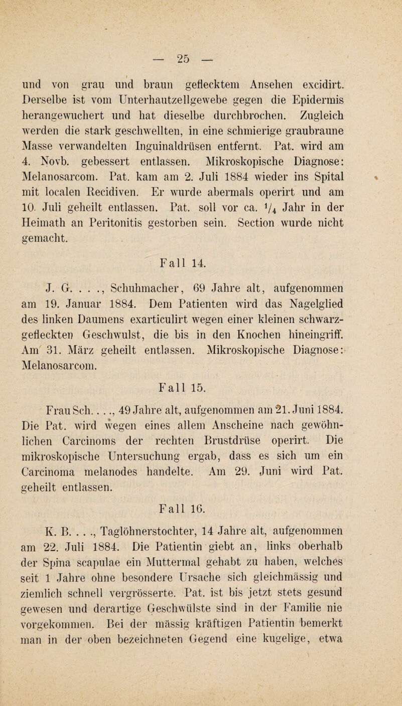 und von grau und braun gedecktem Ansehen excidirt. Derselbe ist vom Unterhautzellgewebe gegen die Epidermis herangewuchert und hat dieselbe durchbrochen. Zugleich werden die stark geschwellten, in eine schmierige graubraune Masse verwandelten Inguinaldrüsen entfernt. Pat. wird am 4. Novb. gebessert entlassen. Mikroskopische Diagnose: Melanosarcom. Pat. kam am 2. Juli 1884 wieder ins Spital mit localen Ptecidiven. Er wurde abermals operirt und am 10. Juli geheilt entlassen. Pat. soll vor ca. V4 Jahr in der Heimath an Peritonitis gestorben sein. Section wurde nicht gemacht. Fall 14. J. G. . . ., Schuhmacher, 69 Jahre alt, aufgenommen am 19. Januar 1884. Dem Patienten wird das Nagelglied des linken Daumens exarticulirt wegen einer kleinen schwarz- gedeckten Geschwulst, die bis in den Knochen hineingriff. Am 31. März geheilt entlassen. Mikroskopische Diagnose: Melanosarcom. F all 15. Frau Sch.. .., 49 Jahre alt, aufgenommen am 21. Juni 1884. Die Pat. wird wegen eines allem Anscheine nach gewöhn¬ lichen Carcinoms der rechten Brustdrüse operirt. Die mikroskopische Untersuchung ergab, dass es sich um ein Carcinoma melanodes handelte. Am 29. Juni wird Pat. geheilt entlassen. Fall 16. K. B. . . ., Taglöhnerstochter, 14 Jahre alt, aufgenommen am 22. Juli 1884. Die Patientin giebt an, links oberhalb der Spina scapulae ein Muttermal gehabt zu haben, welches seit 1 Jahre ohne besondere Ursache sich gleichmässig und ziemlich schnell vergrösserte. Pat. ist bis jetzt stets gesund gewesen und derartige Geschwülste sind in der Familie nie vorgekommen. Bei der massig kräftigen Patientin bemerkt man in der oben bezeichneten Gegend eine kugelige, etwa