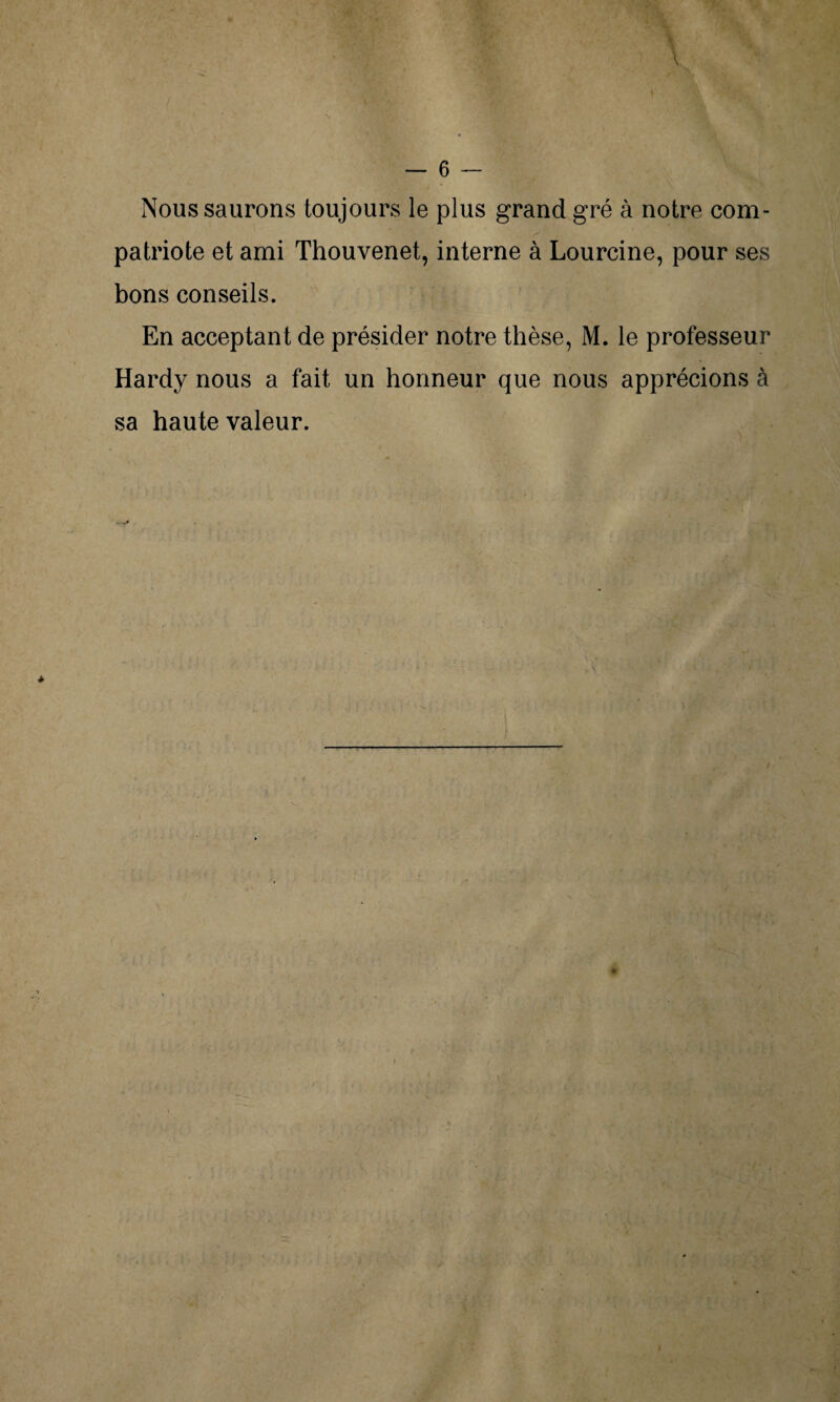 Nous saurons toujours le plus grand gré à notre com¬ patriote et ami Thouvenet, interne à Lourcine, pour ses bons conseils. En acceptant de présider notre thèse, M. le professeur Hardy nous a fait un honneur que nous apprécions à sa haute valeur.