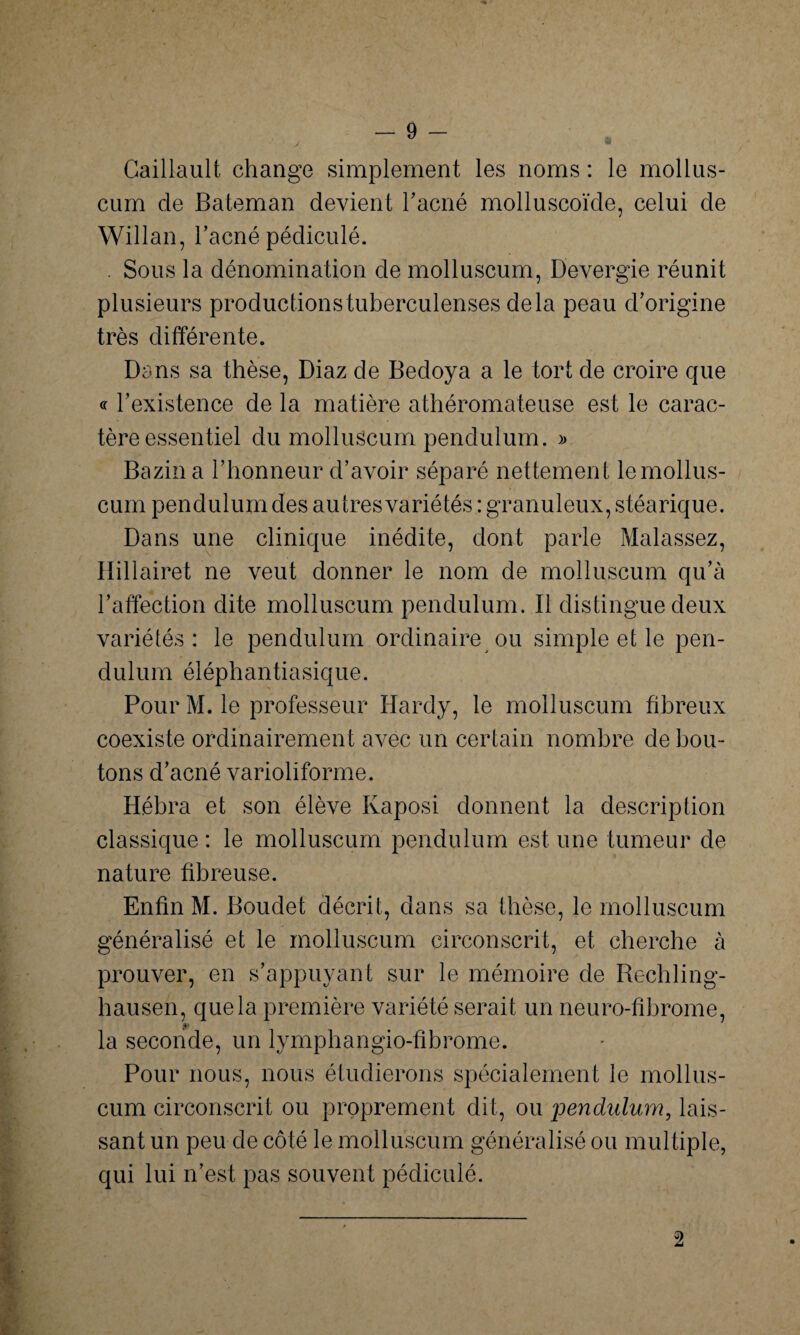 Caillault change simplement les noms : le mollus- cum de Bateman devient l'acné molluscoïde, celui de Willan, l’acné pédiculé. . Sous la dénomination de molluscum, Devergie réunit plusieurs productionstuberculenses delà peau d’origine très différente. Dans sa thèse, Diaz de Bedoya a le tort de croire que « l’existence de la matière athéromateuse est le carac¬ tère essentiel du molluscum pendulum. » Bazin a l’honneur d’avoir séparé nettement le mollus¬ cum pendulum des autres variétés : granuleux, stéarique. Dans une clinique inédite, dont parle Malassez, Hillairet ne veut donner le nom de molluscum qu’à l’affection dite molluscum pendulum. Il distingue deux variétés : le pendulum ordinaire ou simple et le pen¬ dulum éléphantiasique. Pour M. le professeur Hardy, le molluscum fibreux coexiste ordinairement avec un certain nombre débou¬ tons d’acné varioliforme. Hébra et son élève Kaposi donnent la description classique : le molluscum pendulum est une tumeur de nature fibreuse. Enfin M. Boudet décrit, dans sa thèse, le molluscum généralisé et le molluscum circonscrit, et cherche à prouver, en s’appuyant sur le mémoire de Rechling- hausen, que la première variété serait un neuro-fibrome, la seconde, un lymphangio-fibrome. Pour nous, nous étudierons spécialement le mollus¬ cum circonscrit ou proprement dit, ou 'pendulum, lais¬ sant un peu de côté le molluscum généralisé ou multiple, qui lui n’est pas souvent pédiculé. 2