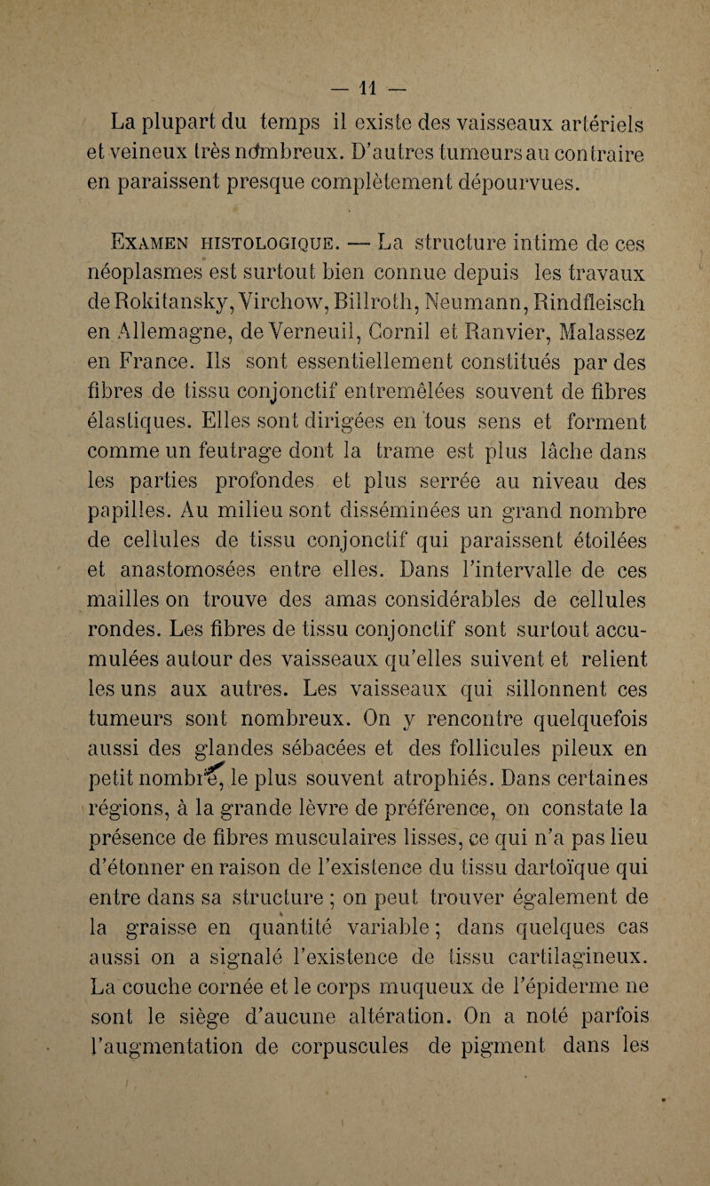 La plupart du temps il existe des vaisseaux artériels et veineux très nombreux. D'au tres tumeurs au contraire en paraissent presque complètement dépourvues. Examen histologique. — La structure intime de ces * néoplasmes est surtout bien connue depuis les travaux de Rokitansky, Virchow, Billroth, Neumann, Rindfleisch en Allemagne, de Verneuil, Gornil et Ranvier, Malassez en France. Ils sont essentiellement constitués par des fibres de tissu conjonctif entremêlées souvent de fibres élastiques. Elles sont dirigées en tous sens et forment comme un feutrage dont la trame est plus lâche dans les parties profondes et plus serrée au niveau des papilles. Au milieu sont disséminées un grand nombre de cellules de tissu conjonctif qui paraissent étoilées et anastomosées entre elles. Dans l'intervalle de ces mailles on trouve des amas considérables de cellules rondes. Les fibres de tissu conjonctif sont surtout accu¬ mulées autour des vaisseaux qu'elles suivent et relient les uns aux autres. Les vaisseaux qui sillonnent ces tumeurs sont nombreux. On y rencontre quelquefois aussi des glandes sébacées et des follicules pileux en petit nombi^, le plus souvent atrophiés. Dans certaines régions, à la grande lèvre de préférence, on constate la présence de fibres musculaires lisses, ce qui n'a pas lieu d'étonner en raison de l’existence du tissu dartoïque qui entre dans sa structure ; on peut trouver également de % la graisse en quantité variable ; dans quelques cas aussi on a signalé l'existence de tissu cartilagineux. La couche cornée et le corps muqueux de l'épiderme ne sont le siège d'aucune altération. On a noté parfois l'augmentation de corpuscules de pigment dans les