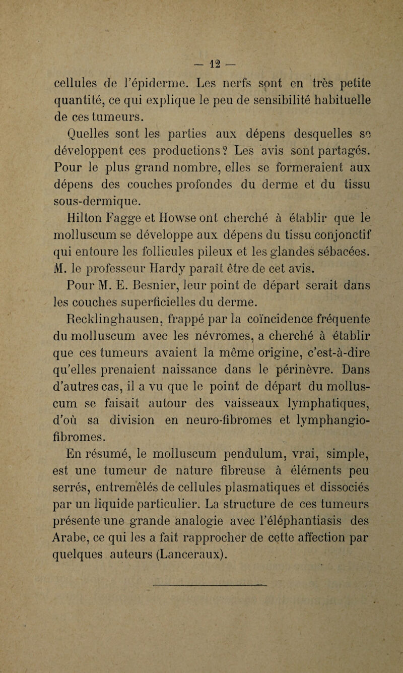 cellules de l'épiderme. Les nerfs sont en très petite quantité, ce qui explique le peu de sensibilité habituelle de ces tumeurs. Quelles sont les parties aux dépens desquelles se développent ces productions? Les avis sont partagés. Pour le plus grand nombre, elles se formeraient aux dépens des couches profondes du derme et du tissu sous-dermique. Hilton Fagge et Howse ont cherché à établir que le molluscum se développe aux dépens du tissu conjonctif qui entoure les follicules pileux et les glandes sébacées. M. le professeur Hardy paraît être de cet avis. Pour M. E. Besnier, leur point de départ serait dans les couches superficielles du derme. Recklinghausen, frappé par la coïncidence fréquente du molluscum avec les névromes, a cherché à établir que ces tumeurs avaient la même origine, c'est-à-dire qu’elles prenaient naissance dans le périnèvre. Dans d’autres cas, il a vu que le point de départ du mollus¬ cum se faisait autour des vaisseaux lymphatiques, d’où sa division en neuro-fibromes et lymphangio- fibromes. En résumé, le molluscum pendulum, vrai, simple, est une tumeur de nature fibreuse à éléments peu serrés, entremêlés de cellules plasmatiques et dissociés par un liquide particulier. La structure de ces tumeurs présente une grande analogie avec l’éléphantiasis des Arabe, ce qui les a fait rapprocher de cette affection par quelques auteurs (Lanceraux).